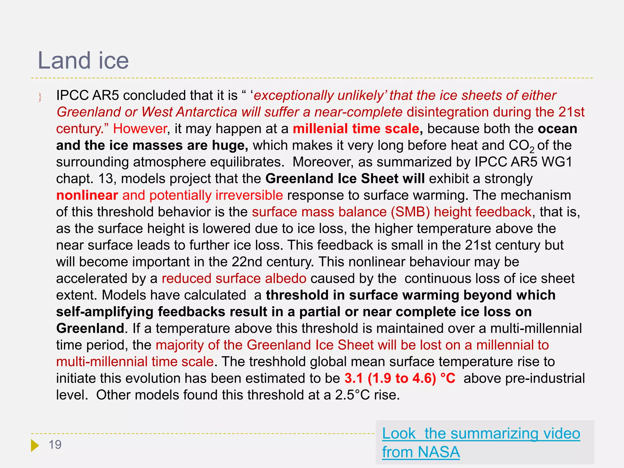 Land ice
 IPCC AR5 concluded that it is “ ‘exceptionally unlikely’ that the ice sheets of either
Greenland or West Antarctica will suffer a near-complete disintegration during the 21st
century.” However, it may happen at a millenial time scale, because both the ocean
and the ice masses are huge, which makes it very long before heat and CO2 of the
surrounding atmosphere equilibrates. Moreover, as summarized by IPCC AR5 WG1
chapt. 13, models project that the Greenland Ice Sheet will exhibit a strongly
nonlinear and potentially irreversible response to surface warming. The mechanism
of this threshold behavior is the surface mass balance (SMB) height feedback, that is,
as the surface height is lowered due to ice loss, the higher temperature above the
near surface leads to further ice loss. This feedback is small in the 21st century but
will become important in the 22nd century. This nonlinear behaviour may be
accelerated by a reduced surface albedo caused by the continuous loss of ice sheet
extent. Models have calculated a threshold in surface warming beyond which
self-amplifying feedbacks result in a partial or near complete ice loss on
Greenland. If a temperature above this threshold is maintained over a multi-millennial
time period, the majority of the Greenland Ice Sheet will be lost on a millennial to
multi-millennial time scale. The treshhold global mean surface temperature rise to
initiate this evolution has been estimated to be 3.1 (1.9 to 4.6) °C above pre-industrial
level. Other models found this threshold at a 2.5°C rise.
Look the summarizing video
from NASA
19
 