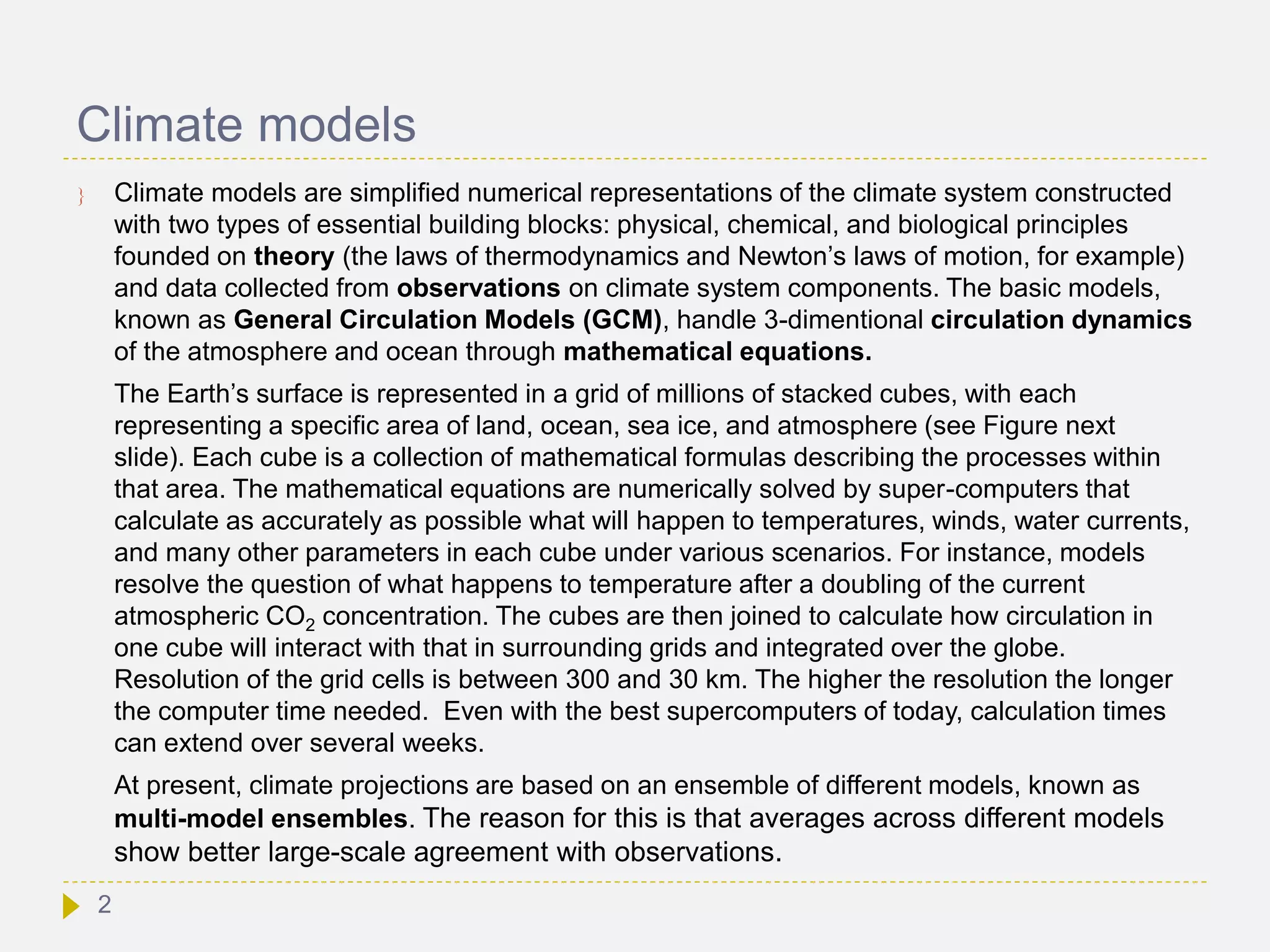 Climate models
 Climate models are simplified numerical representations of the climate system constructed
with two types of essential building blocks: physical, chemical, and biological principles
founded on theory (the laws of thermodynamics and Newton’s laws of motion, for example)
and data collected from observations on climate system components. The basic models,
known as General Circulation Models (GCM), handle 3-dimentional circulation dynamics
of the atmosphere and ocean through mathematical equations.
The Earth’s surface is represented in a grid of millions of stacked cubes, with each
representing a specific area of land, ocean, sea ice, and atmosphere (see Figure next
slide). Each cube is a collection of mathematical formulas describing the processes within
that area. The mathematical equations are numerically solved by super-computers that
calculate as accurately as possible what will happen to temperatures, winds, water currents,
and many other parameters in each cube under various scenarios. For instance, models
resolve the question of what happens to temperature after a doubling of the current
atmospheric CO2 concentration. The cubes are then joined to calculate how circulation in
one cube will interact with that in surrounding grids and integrated over the globe.
Resolution of the grid cells is between 300 and 30 km. The higher the resolution the longer
the computer time needed. Even with the best supercomputers of today, calculation times
can extend over several weeks.
At present, climate projections are based on an ensemble of different models, known as
multi-model ensembles. The reason for this is that averages across different models
show better large-scale agreement with observations.
2
 