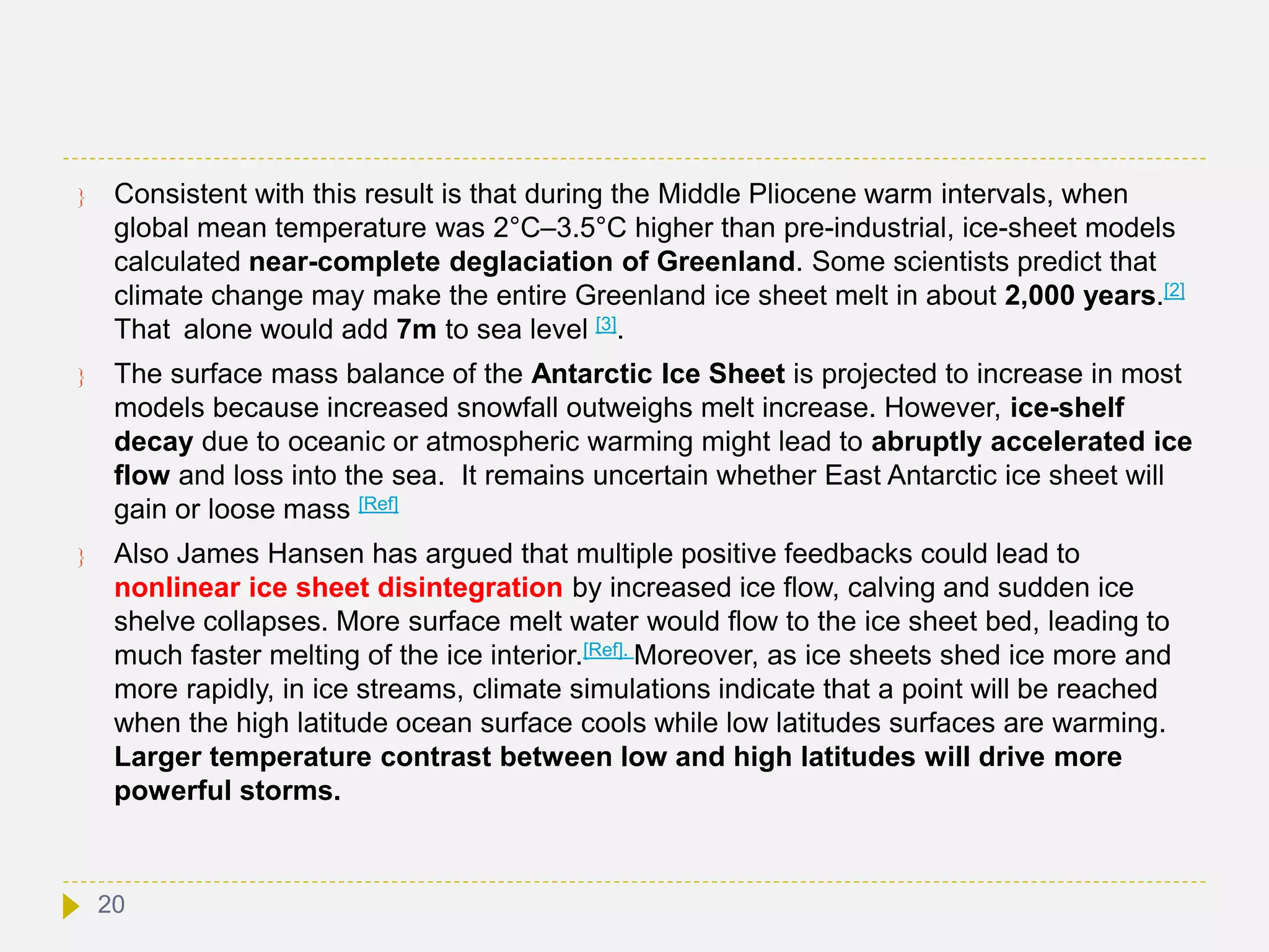  Consistent with this result is that during the Middle Pliocene warm intervals, when
global mean temperature was 2°C–3.5°C higher than pre-industrial, ice-sheet models
calculated near-complete deglaciation of Greenland. Some scientists predict that
climate change may make the entire Greenland ice sheet melt in about 2,000 years.[2]
That alone would add 7m to sea level [3].
 The surface mass balance of the Antarctic Ice Sheet is projected to increase in most
models because increased snowfall outweighs melt increase. However, ice-shelf
decay due to oceanic or atmospheric warming might lead to abruptly accelerated ice
flow and loss into the sea. It remains uncertain whether East Antarctic ice sheet will
gain or loose mass [Ref]
 Also James Hansen has argued that multiple positive feedbacks could lead to
nonlinear ice sheet disintegration by increased ice flow, calving and sudden ice
shelve collapses. More surface melt water would flow to the ice sheet bed, leading to
much faster melting of the ice interior.[Ref]. Moreover, as ice sheets shed ice more and
more rapidly, in ice streams, climate simulations indicate that a point will be reached
when the high latitude ocean surface cools while low latitudes surfaces are warming.
Larger temperature contrast between low and high latitudes will drive more
powerful storms.
20
 