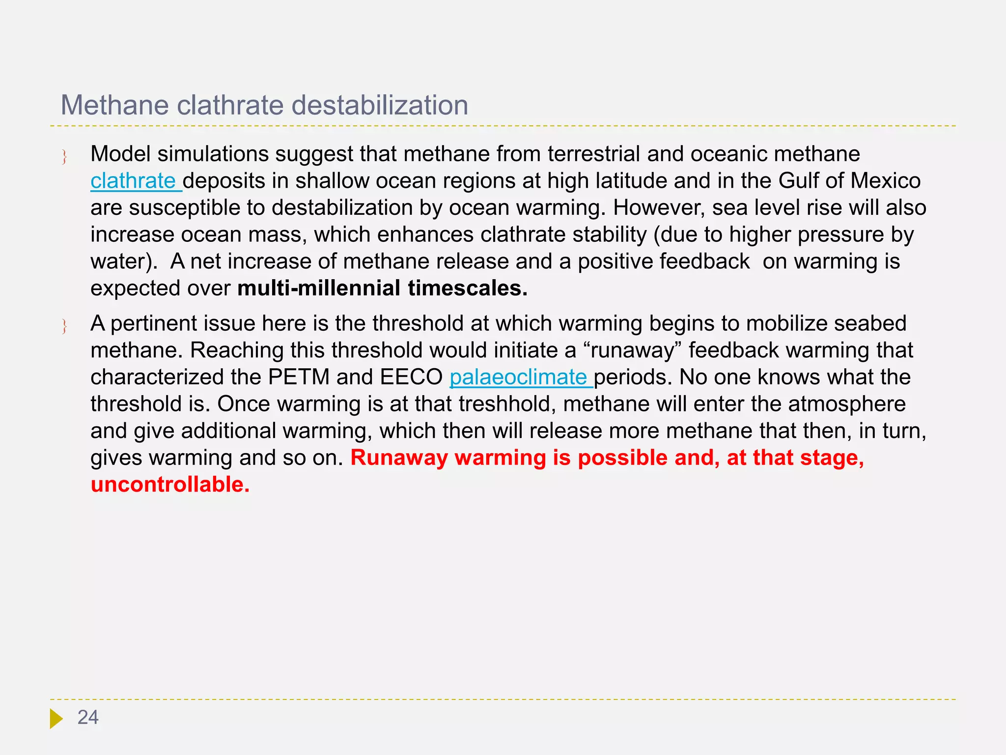 Methane clathrate destabilization
 Model simulations suggest that methane from terrestrial and oceanic methane
clathrate deposits in shallow ocean regions at high latitude and in the Gulf of Mexico
are susceptible to destabilization by ocean warming. However, sea level rise will also
increase ocean mass, which enhances clathrate stability (due to higher pressure by
water). A net increase of methane release and a positive feedback on warming is
expected over multi-millennial timescales.
 A pertinent issue here is the threshold at which warming begins to mobilize seabed
methane. Reaching this threshold would initiate a “runaway” feedback warming that
characterized the PETM and EECO palaeoclimate periods. No one knows what the
threshold is. Once warming is at that treshhold, methane will enter the atmosphere
and give additional warming, which then will release more methane that then, in turn,
gives warming and so on. Runaway warming is possible and, at that stage,
uncontrollable.
24
 