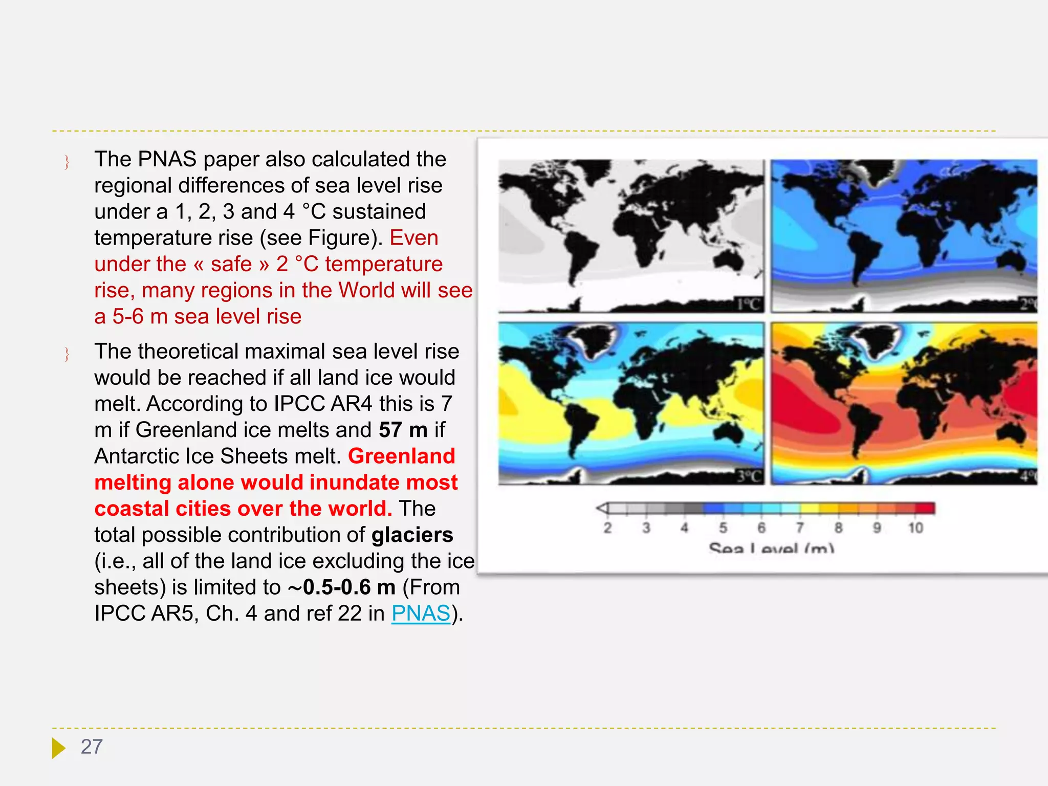  The PNAS paper also calculated the
regional differences of sea level rise
under a 1, 2, 3 and 4 °C sustained
temperature rise (see Figure). Even
under the « safe » 2 °C temperature
rise, many regions in the World will see
a 5-6 m sea level rise
 The theoretical maximal sea level rise
would be reached if all land ice would
melt. According to IPCC AR4 this is 7
m if Greenland ice melts and 57 m if
Antarctic Ice Sheets melt. Greenland
melting alone would inundate most
coastal cities over the world. The
total possible contribution of glaciers
(i.e., all of the land ice excluding the ice
sheets) is limited to ∼0.5-0.6 m (From
IPCC AR5, Ch. 4 and ref 22 in PNAS).
27
 