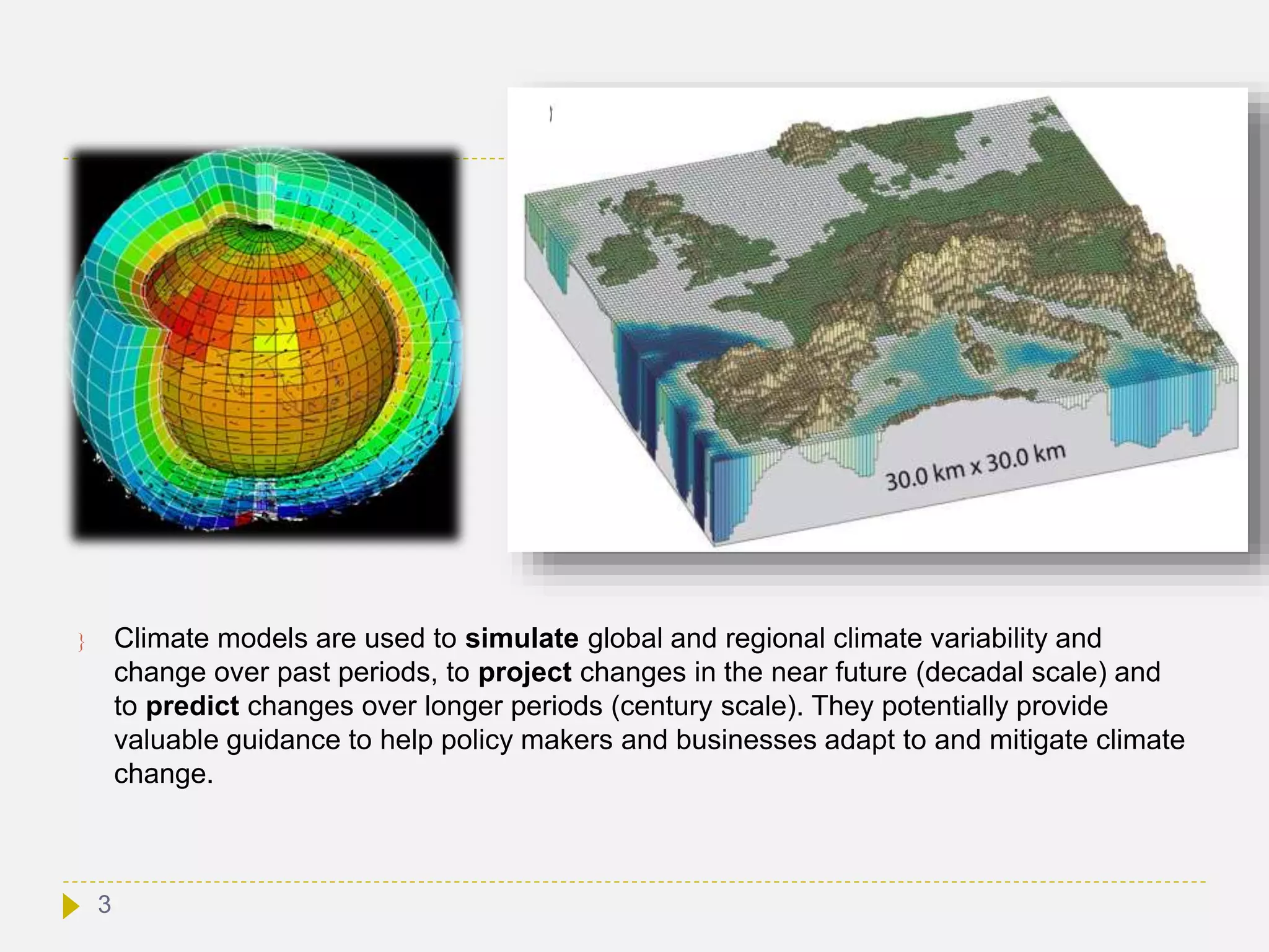  Climate models are used to simulate global and regional climate variability and
change over past periods, to project changes in the near future (decadal scale) and
to predict changes over longer periods (century scale). They potentially provide
valuable guidance to help policy makers and businesses adapt to and mitigate climate
change.
3
 