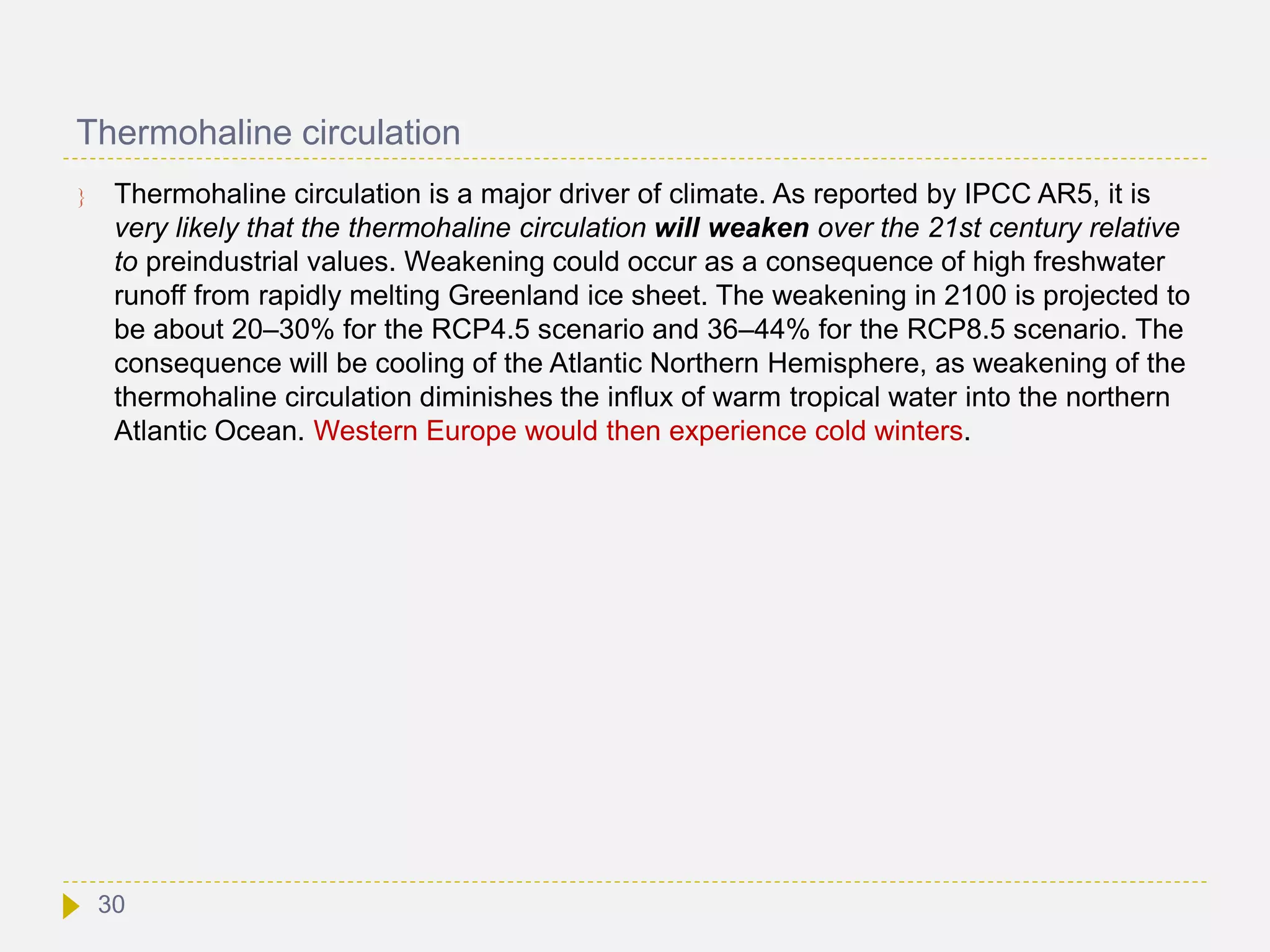 Thermohaline circulation
 Thermohaline circulation is a major driver of climate. As reported by IPCC AR5, it is
very likely that the thermohaline circulation will weaken over the 21st century relative
to preindustrial values. Weakening could occur as a consequence of high freshwater
runoff from rapidly melting Greenland ice sheet. The weakening in 2100 is projected to
be about 20–30% for the RCP4.5 scenario and 36–44% for the RCP8.5 scenario. The
consequence will be cooling of the Atlantic Northern Hemisphere, as weakening of the
thermohaline circulation diminishes the influx of warm tropical water into the northern
Atlantic Ocean. Western Europe would then experience cold winters.
30
 