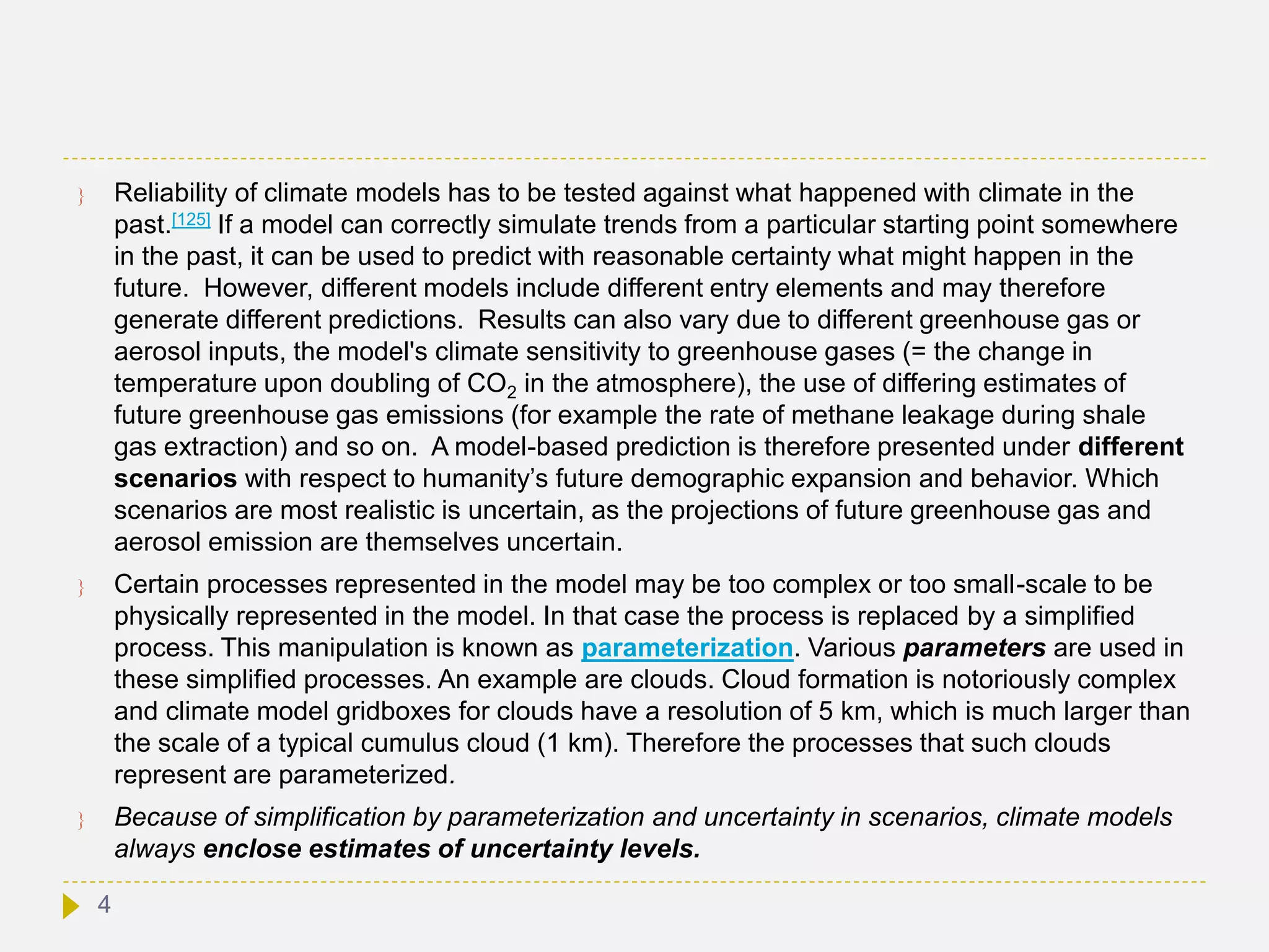  Reliability of climate models has to be tested against what happened with climate in the
past.[125] If a model can correctly simulate trends from a particular starting point somewhere
in the past, it can be used to predict with reasonable certainty what might happen in the
future. However, different models include different entry elements and may therefore
generate different predictions. Results can also vary due to different greenhouse gas or
aerosol inputs, the model's climate sensitivity to greenhouse gases (= the change in
temperature upon doubling of CO2 in the atmosphere), the use of differing estimates of
future greenhouse gas emissions (for example the rate of methane leakage during shale
gas extraction) and so on. A model-based prediction is therefore presented under different
scenarios with respect to humanity’s future demographic expansion and behavior. Which
scenarios are most realistic is uncertain, as the projections of future greenhouse gas and
aerosol emission are themselves uncertain.
 Certain processes represented in the model may be too complex or too small-scale to be
physically represented in the model. In that case the process is replaced by a simplified
process. This manipulation is known as parameterization. Various parameters are used in
these simplified processes. An example are clouds. Cloud formation is notoriously complex
and climate model gridboxes for clouds have a resolution of 5 km, which is much larger than
the scale of a typical cumulus cloud (1 km). Therefore the processes that such clouds
represent are parameterized.
 Because of simplification by parameterization and uncertainty in scenarios, climate models
always enclose estimates of uncertainty levels.
4
 