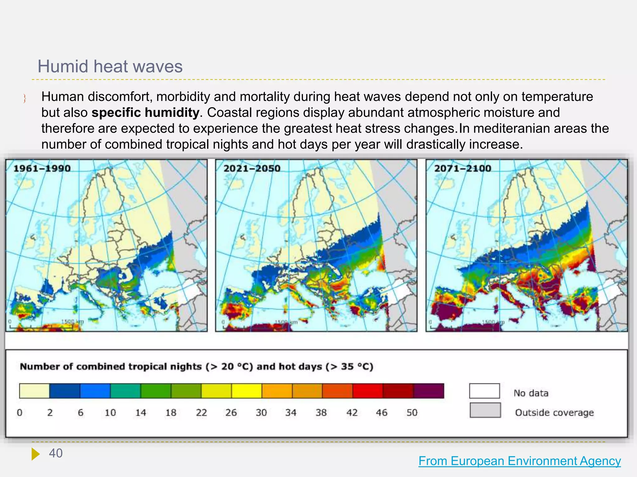 Humid heat waves
 Human discomfort, morbidity and mortality during heat waves depend not only on temperature
but also specific humidity. Coastal regions display abundant atmospheric moisture and
therefore are expected to experience the greatest heat stress changes.In mediteranian areas the
number of combined tropical nights and hot days per year will drastically increase.
From European Environment Agency
40
 