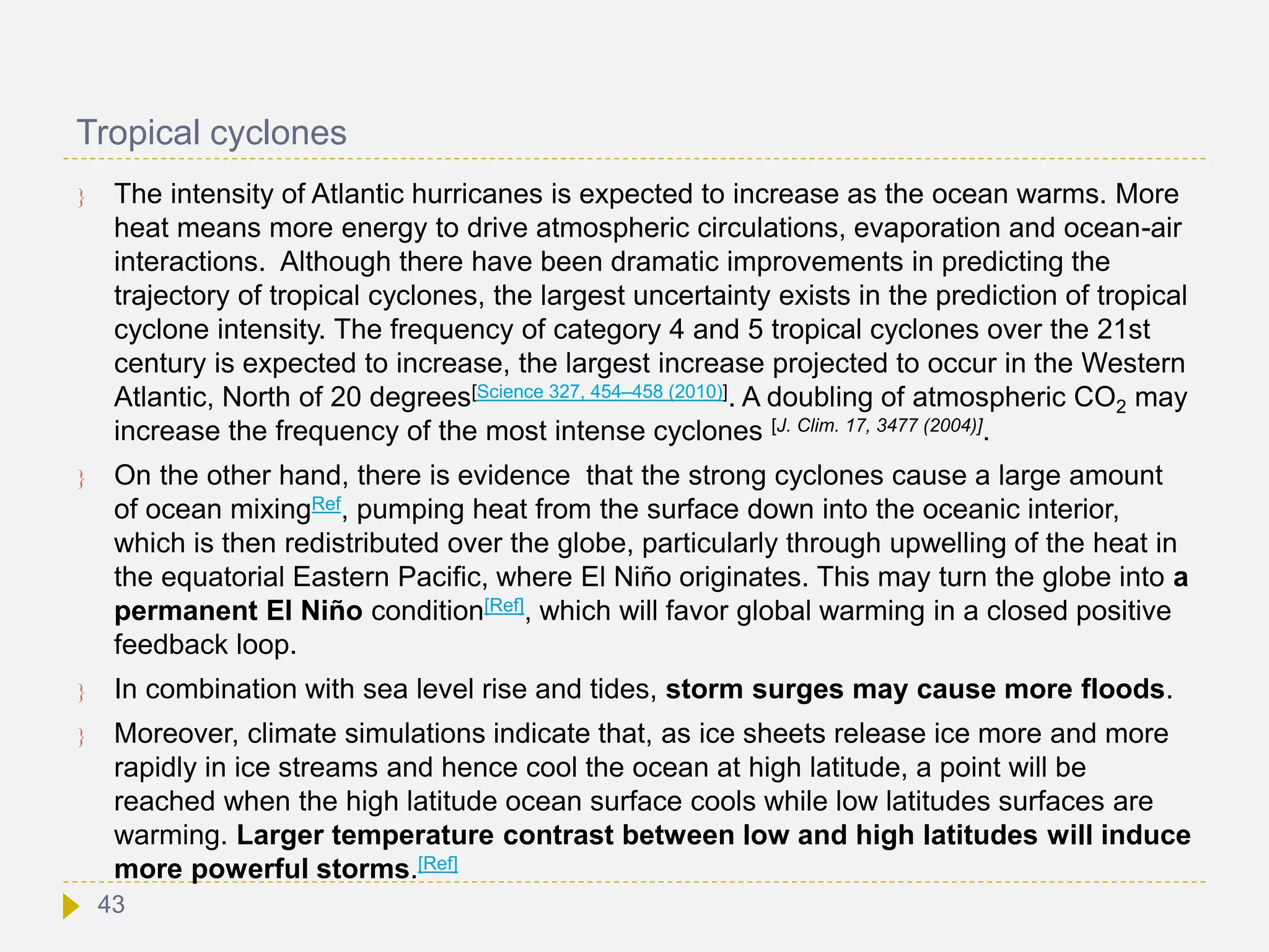 Tropical cyclones
 The intensity of Atlantic hurricanes is expected to increase as the ocean warms. More
heat means more energy to drive atmospheric circulations, evaporation and ocean-air
interactions. Although there have been dramatic improvements in predicting the
trajectory of tropical cyclones, the largest uncertainty exists in the prediction of tropical
cyclone intensity. The frequency of category 4 and 5 tropical cyclones over the 21st
century is expected to increase, the largest increase projected to occur in the Western
Atlantic, North of 20 degrees[Science 327, 454–458 (2010)]. A doubling of atmospheric CO2 may
increase the frequency of the most intense cyclones [J. Clim. 17, 3477 (2004)].
 On the other hand, there is evidence that the strong cyclones cause a large amount
of ocean mixingRef, pumping heat from the surface down into the oceanic interior,
which is then redistributed over the globe, particularly through upwelling of the heat in
the equatorial Eastern Pacific, where El Niño originates. This may turn the globe into a
permanent El Niño condition[Ref], which will favor global warming in a closed positive
feedback loop.
 In combination with sea level rise and tides, storm surges may cause more floods.
 Moreover, climate simulations indicate that, as ice sheets release ice more and more
rapidly in ice streams and hence cool the ocean at high latitude, a point will be
reached when the high latitude ocean surface cools while low latitudes surfaces are
warming. Larger temperature contrast between low and high latitudes will induce
more powerful storms.[Ref]
43
 