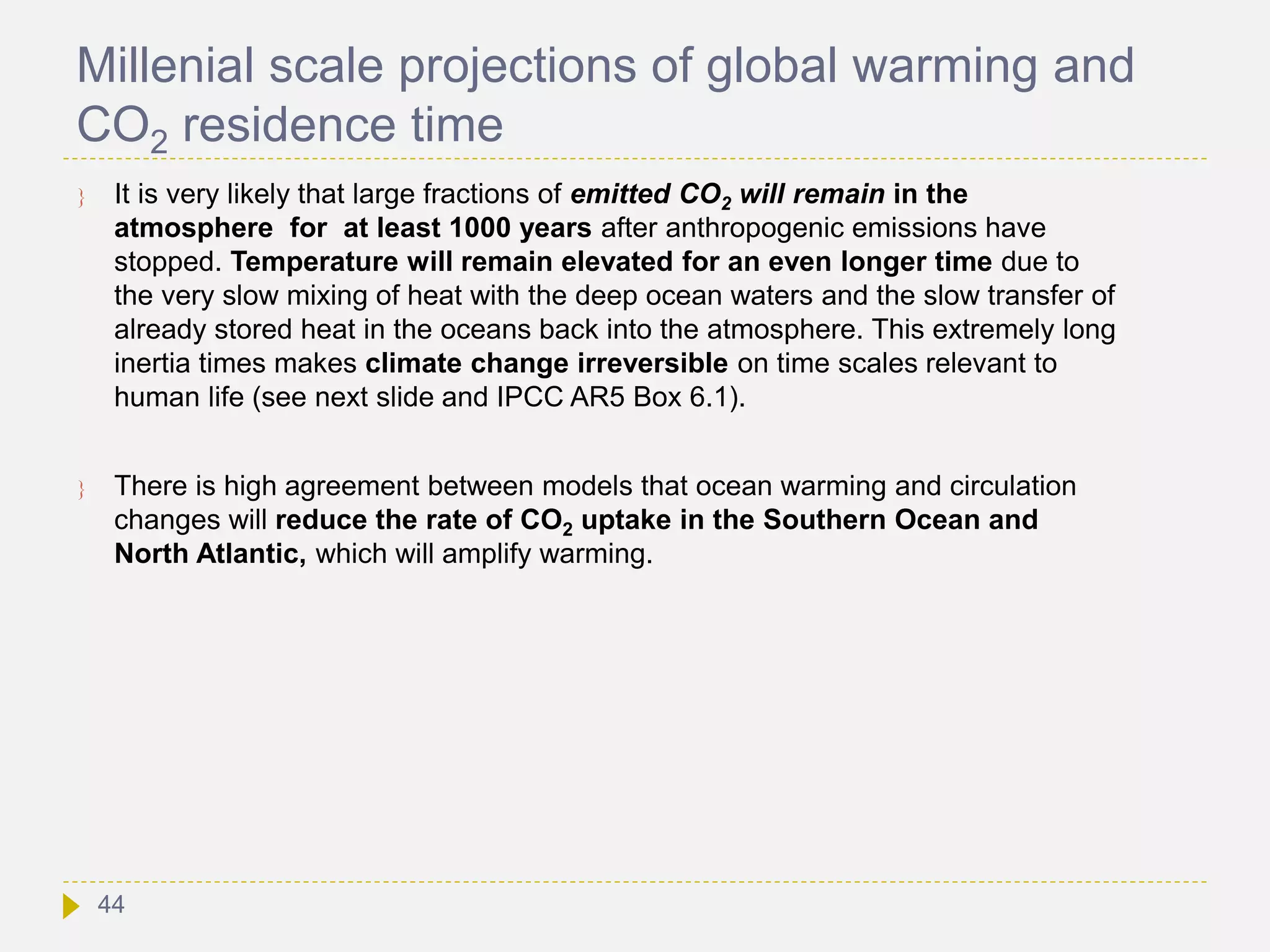 Millenial scale projections of global warming and
CO2 residence time
 It is very likely that large fractions of emitted CO2 will remain in the
atmosphere for at least 1000 years after anthropogenic emissions have
stopped. Temperature will remain elevated for an even longer time due to
the very slow mixing of heat with the deep ocean waters and the slow transfer of
already stored heat in the oceans back into the atmosphere. This extremely long
inertia times makes climate change irreversible on time scales relevant to
human life (see next slide and IPCC AR5 Box 6.1).
 There is high agreement between models that ocean warming and circulation
changes will reduce the rate of CO2 uptake in the Southern Ocean and
North Atlantic, which will amplify warming.
44
 