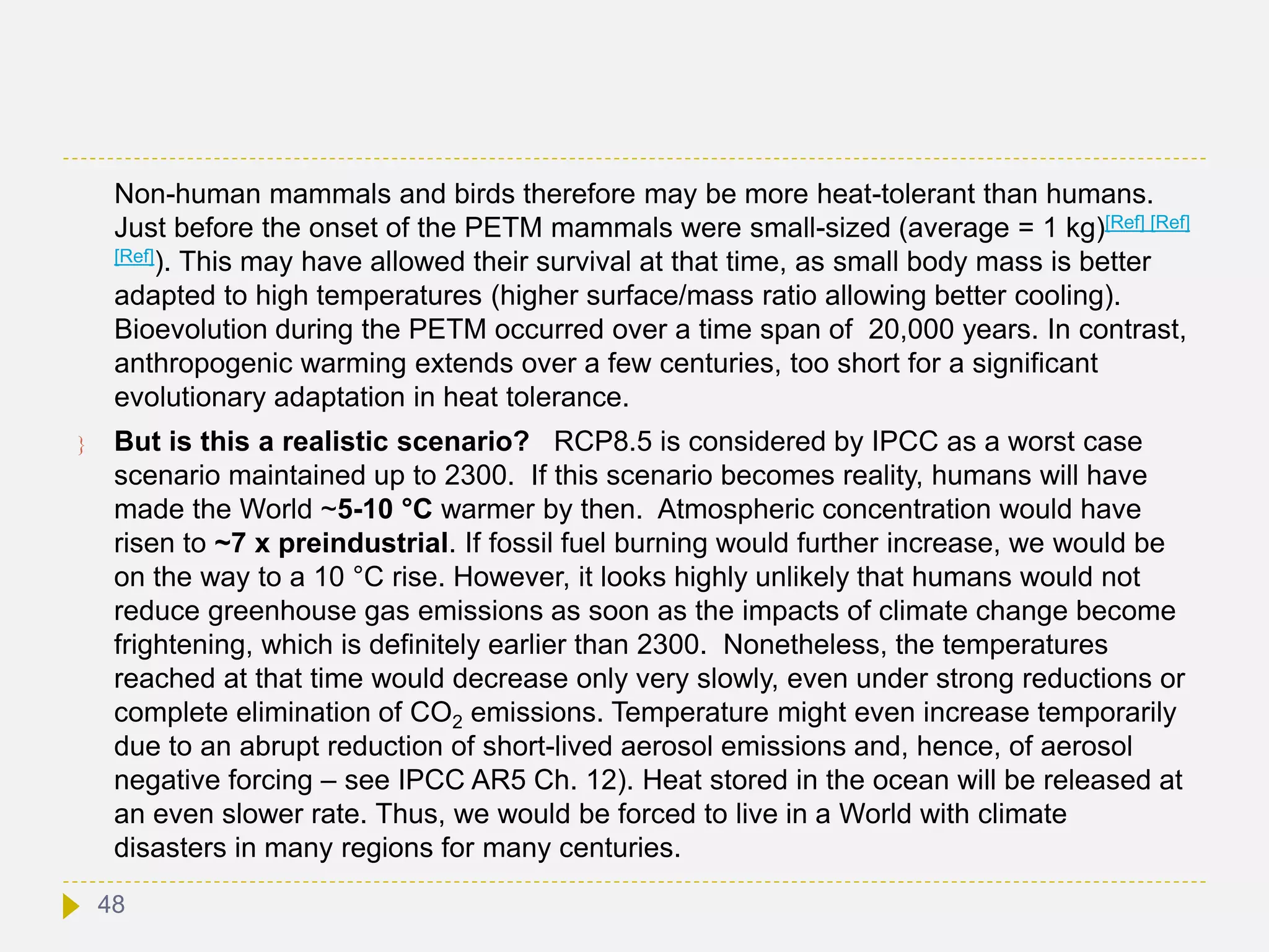 Non-human mammals and birds therefore may be more heat-tolerant than humans.
Just before the onset of the PETM mammals were small-sized (average = 1 kg)[Ref] [Ref]
[Ref]). This may have allowed their survival at that time, as small body mass is better
adapted to high temperatures (higher surface/mass ratio allowing better cooling).
Bioevolution during the PETM occurred over a time span of 20,000 years. In contrast,
anthropogenic warming extends over a few centuries, too short for a significant
evolutionary adaptation in heat tolerance.
 But is this a realistic scenario? RCP8.5 is considered by IPCC as a worst case
scenario maintained up to 2300. If this scenario becomes reality, humans will have
made the World ~5-10 °C warmer by then. Atmospheric concentration would have
risen to ~7 x preindustrial. If fossil fuel burning would further increase, we would be
on the way to a 10 °C rise. However, it looks highly unlikely that humans would not
reduce greenhouse gas emissions as soon as the impacts of climate change become
frightening, which is definitely earlier than 2300. Nonetheless, the temperatures
reached at that time would decrease only very slowly, even under strong reductions or
complete elimination of CO2 emissions. Temperature might even increase temporarily
due to an abrupt reduction of short-lived aerosol emissions and, hence, of aerosol
negative forcing – see IPCC AR5 Ch. 12). Heat stored in the ocean will be released at
an even slower rate. Thus, we would be forced to live in a World with climate
disasters in many regions for many centuries.
48
 