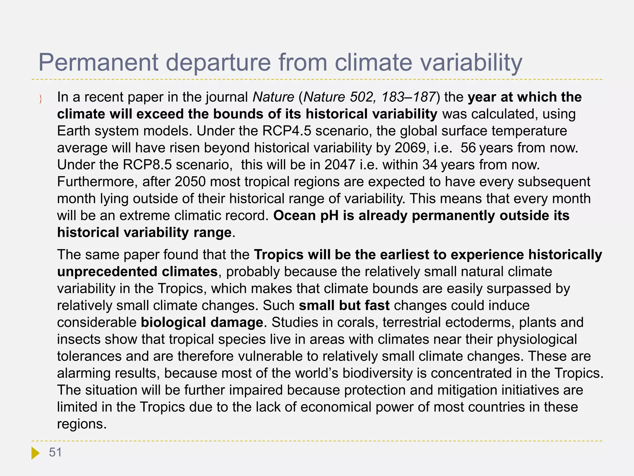 Permanent departure from climate variability
 In a recent paper in the journal Nature (Nature 502, 183–187) the year at which the
climate will exceed the bounds of its historical variability was calculated, using
Earth system models. Under the RCP4.5 scenario, the global surface temperature
average will have risen beyond historical variability by 2069, i.e. 56 years from now.
Under the RCP8.5 scenario, this will be in 2047 i.e. within 34 years from now.
Furthermore, after 2050 most tropical regions are expected to have every subsequent
month lying outside of their historical range of variability. This means that every month
will be an extreme climatic record. Ocean pH is already permanently outside its
historical variability range.
The same paper found that the Tropics will be the earliest to experience historically
unprecedented climates, probably because the relatively small natural climate
variability in the Tropics, which makes that climate bounds are easily surpassed by
relatively small climate changes. Such small but fast changes could induce
considerable biological damage. Studies in corals, terrestrial ectoderms, plants and
insects show that tropical species live in areas with climates near their physiological
tolerances and are therefore vulnerable to relatively small climate changes. These are
alarming results, because most of the world’s biodiversity is concentrated in the Tropics.
The situation will be further impaired because protection and mitigation initiatives are
limited in the Tropics due to the lack of economical power of most countries in these
regions.
51
 