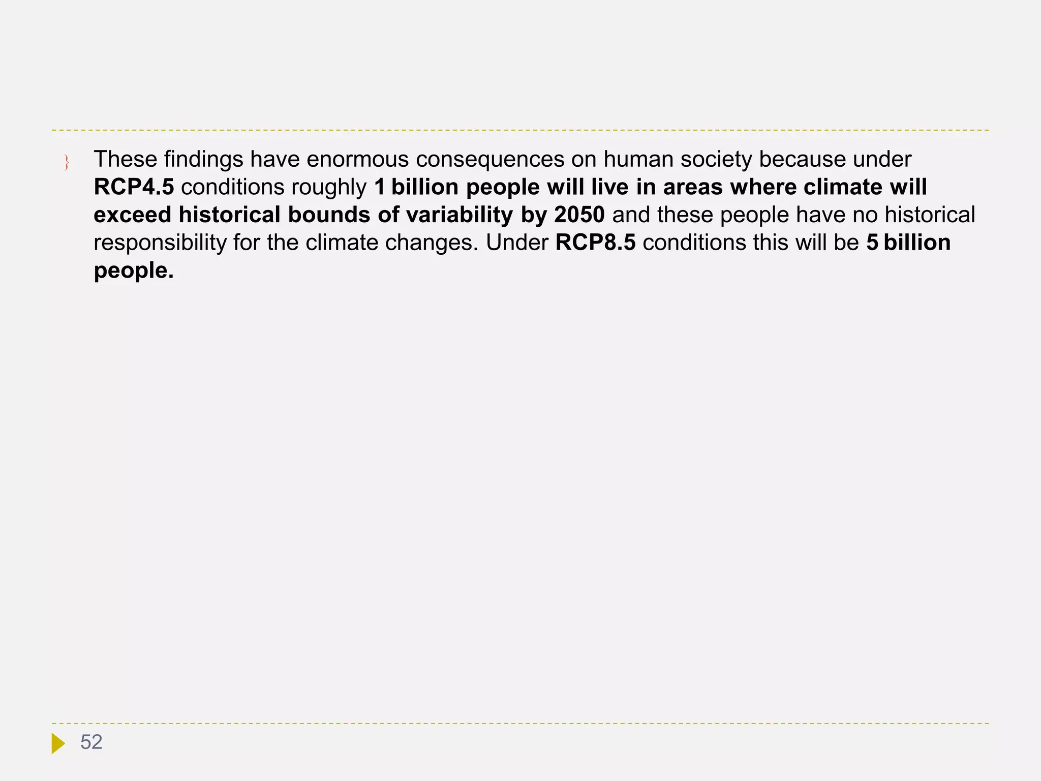  These findings have enormous consequences on human society because under
RCP4.5 conditions roughly 1 billion people will live in areas where climate will
exceed historical bounds of variability by 2050 and these people have no historical
responsibility for the climate changes. Under RCP8.5 conditions this will be 5 billion
people.
52
 