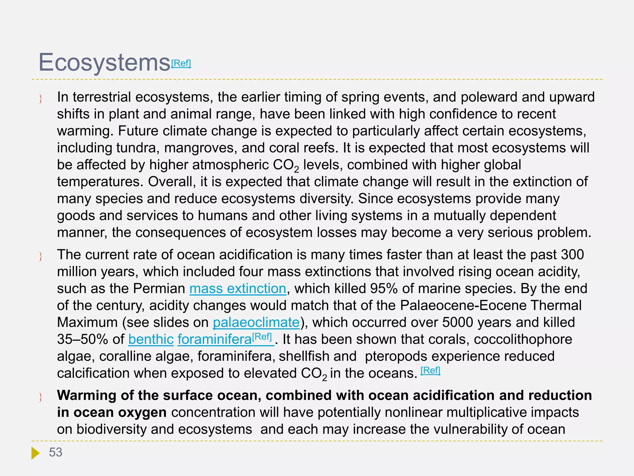 Ecosystems[Ref]
 In terrestrial ecosystems, the earlier timing of spring events, and poleward and upward
shifts in plant and animal range, have been linked with high confidence to recent
warming. Future climate change is expected to particularly affect certain ecosystems,
including tundra, mangroves, and coral reefs. It is expected that most ecosystems will
be affected by higher atmospheric CO2 levels, combined with higher global
temperatures. Overall, it is expected that climate change will result in the extinction of
many species and reduce ecosystems diversity. Since ecosystems provide many
goods and services to humans and other living systems in a mutually dependent
manner, the consequences of ecosystem losses may become a very serious problem.
 The current rate of ocean acidification is many times faster than at least the past 300
million years, which included four mass extinctions that involved rising ocean acidity,
such as the Permian mass extinction, which killed 95% of marine species. By the end
of the century, acidity changes would match that of the Palaeocene-Eocene Thermal
Maximum (see slides on palaeoclimate), which occurred over 5000 years and killed
35–50% of benthic foraminifera[Ref] . It has been shown that corals, coccolithophore
algae, coralline algae, foraminifera, shellfish and pteropods experience reduced
calcification when exposed to elevated CO2 in the oceans. [Ref]
 Warming of the surface ocean, combined with ocean acidification and reduction
in ocean oxygen concentration will have potentially nonlinear multiplicative impacts
on biodiversity and ecosystems and each may increase the vulnerability of ocean
53
 