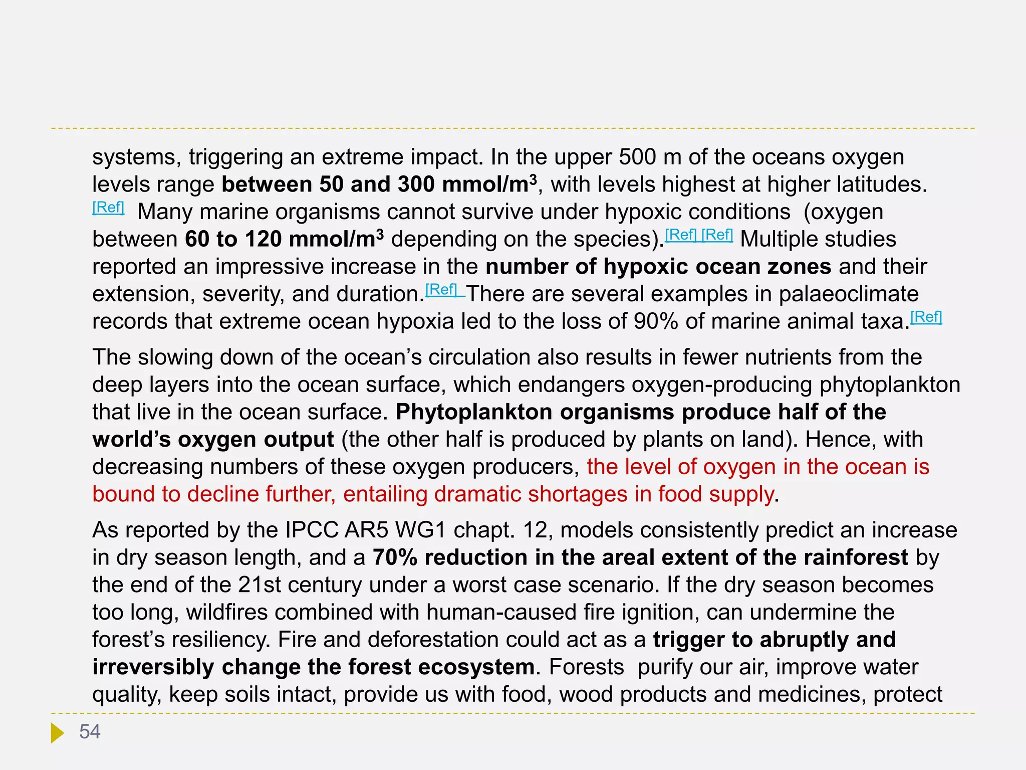 systems, triggering an extreme impact. In the upper 500 m of the oceans oxygen
levels range between 50 and 300 mmol/m3, with levels highest at higher latitudes.
[Ref] Many marine organisms cannot survive under hypoxic conditions (oxygen
between 60 to 120 mmol/m3 depending on the species).[Ref] [Ref] Multiple studies
reported an impressive increase in the number of hypoxic ocean zones and their
extension, severity, and duration.[Ref] There are several examples in palaeoclimate
records that extreme ocean hypoxia led to the loss of 90% of marine animal taxa.[Ref]
The slowing down of the ocean’s circulation also results in fewer nutrients from the
deep layers into the ocean surface, which endangers oxygen-producing phytoplankton
that live in the ocean surface. Phytoplankton organisms produce half of the
world’s oxygen output (the other half is produced by plants on land). Hence, with
decreasing numbers of these oxygen producers, the level of oxygen in the ocean is
bound to decline further, entailing dramatic shortages in food supply.
As reported by the IPCC AR5 WG1 chapt. 12, models consistently predict an increase
in dry season length, and a 70% reduction in the areal extent of the rainforest by
the end of the 21st century under a worst case scenario. If the dry season becomes
too long, wildfires combined with human-caused fire ignition, can undermine the
forest’s resiliency. Fire and deforestation could act as a trigger to abruptly and
irreversibly change the forest ecosystem. Forests purify our air, improve water
quality, keep soils intact, provide us with food, wood products and medicines, protect
54
 