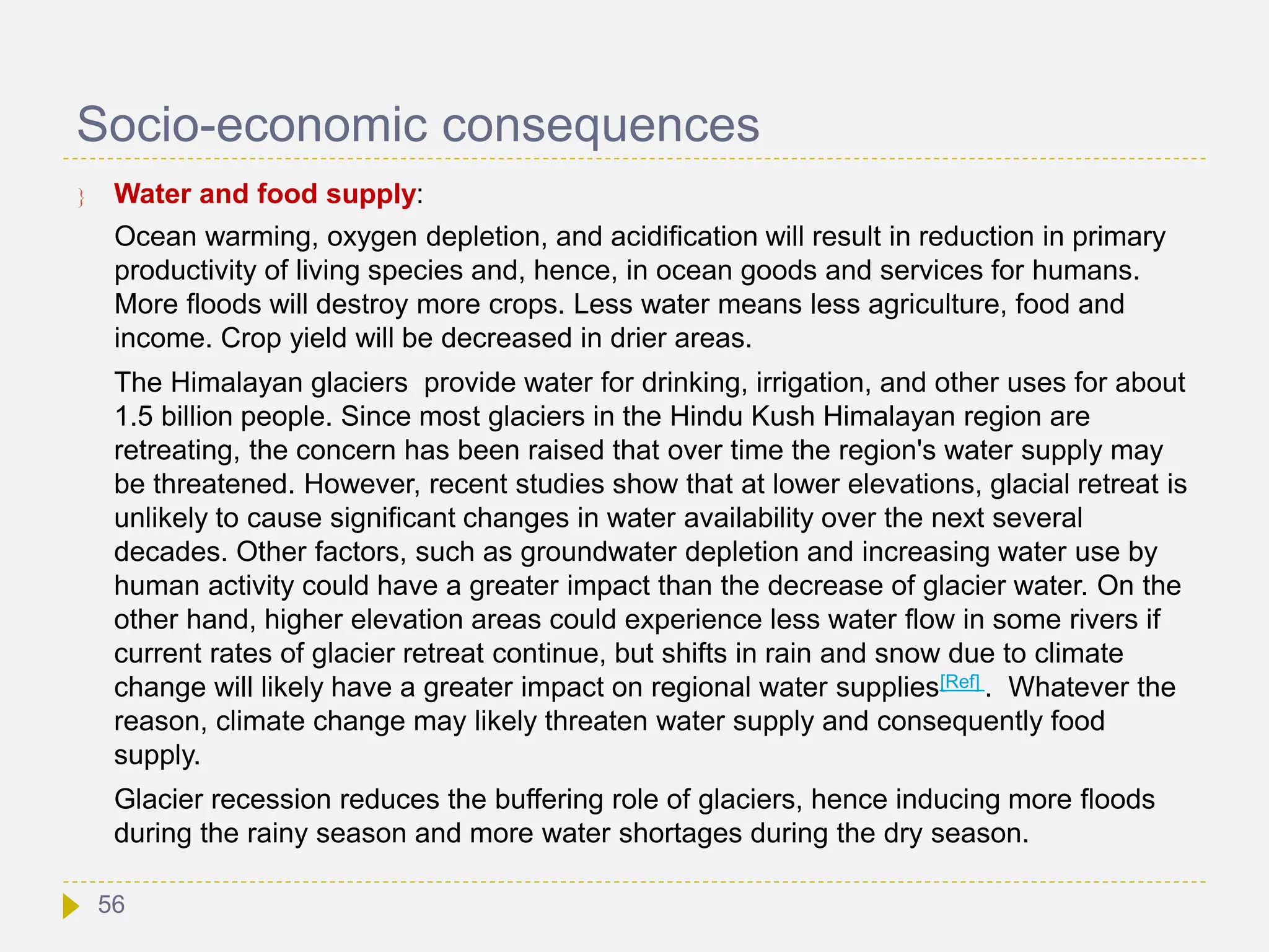 Socio-economic consequences
 Water and food supply:
Ocean warming, oxygen depletion, and acidification will result in reduction in primary
productivity of living species and, hence, in ocean goods and services for humans.
More floods will destroy more crops. Less water means less agriculture, food and
income. Crop yield will be decreased in drier areas.
The Himalayan glaciers provide water for drinking, irrigation, and other uses for about
1.5 billion people. Since most glaciers in the Hindu Kush Himalayan region are
retreating, the concern has been raised that over time the region's water supply may
be threatened. However, recent studies show that at lower elevations, glacial retreat is
unlikely to cause significant changes in water availability over the next several
decades. Other factors, such as groundwater depletion and increasing water use by
human activity could have a greater impact than the decrease of glacier water. On the
other hand, higher elevation areas could experience less water flow in some rivers if
current rates of glacier retreat continue, but shifts in rain and snow due to climate
change will likely have a greater impact on regional water supplies[Ref] . Whatever the
reason, climate change may likely threaten water supply and consequently food
supply.
Glacier recession reduces the buffering role of glaciers, hence inducing more floods
during the rainy season and more water shortages during the dry season.
56
 