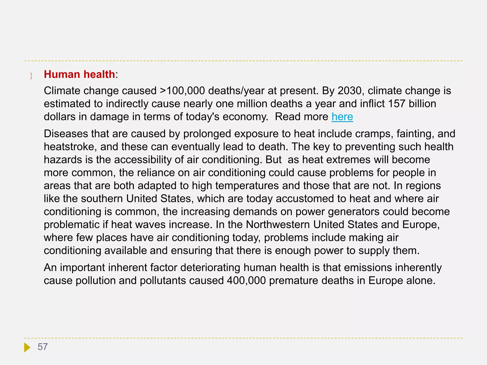  Human health:
Climate change caused >100,000 deaths/year at present. By 2030, climate change is
estimated to indirectly cause nearly one million deaths a year and inflict 157 billion
dollars in damage in terms of today's economy. Read more here
Diseases that are caused by prolonged exposure to heat include cramps, fainting, and
heatstroke, and these can eventually lead to death. The key to preventing such health
hazards is the accessibility of air conditioning. But as heat extremes will become
more common, the reliance on air conditioning could cause problems for people in
areas that are both adapted to high temperatures and those that are not. In regions
like the southern United States, which are today accustomed to heat and where air
conditioning is common, the increasing demands on power generators could become
problematic if heat waves increase. In the Northwestern United States and Europe,
where few places have air conditioning today, problems include making air
conditioning available and ensuring that there is enough power to supply them.
An important inherent factor deteriorating human health is that emissions inherently
cause pollution and pollutants caused 400,000 premature deaths in Europe alone.
57
 