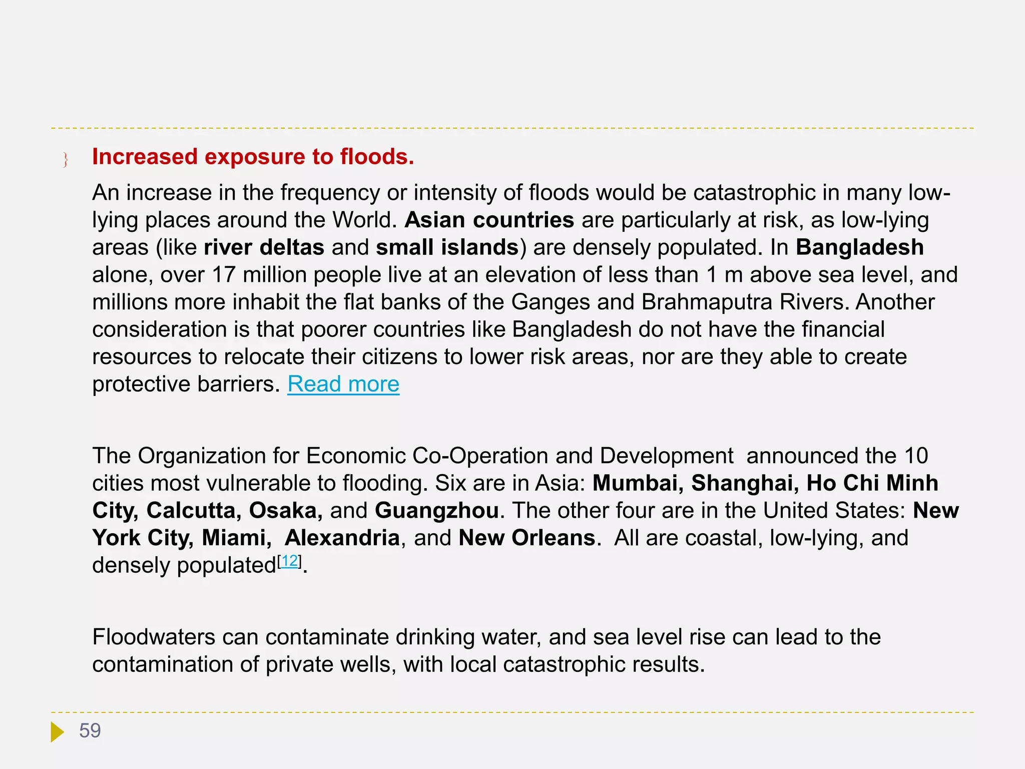  Increased exposure to floods.
An increase in the frequency or intensity of floods would be catastrophic in many low-
lying places around the World. Asian countries are particularly at risk, as low-lying
areas (like river deltas and small islands) are densely populated. In Bangladesh
alone, over 17 million people live at an elevation of less than 1 m above sea level, and
millions more inhabit the flat banks of the Ganges and Brahmaputra Rivers. Another
consideration is that poorer countries like Bangladesh do not have the financial
resources to relocate their citizens to lower risk areas, nor are they able to create
protective barriers. Read more
The Organization for Economic Co-Operation and Development announced the 10
cities most vulnerable to flooding. Six are in Asia: Mumbai, Shanghai, Ho Chi Minh
City, Calcutta, Osaka, and Guangzhou. The other four are in the United States: New
York City, Miami, Alexandria, and New Orleans. All are coastal, low-lying, and
densely populated[12].
Floodwaters can contaminate drinking water, and sea level rise can lead to the
contamination of private wells, with local catastrophic results.
59
 