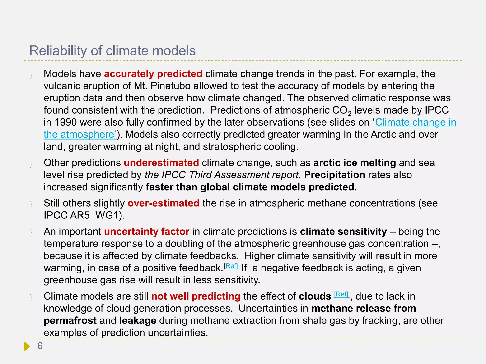 Reliability of climate models
 Models have accurately predicted climate change trends in the past. For example, the
vulcanic eruption of Mt. Pinatubo allowed to test the accuracy of models by entering the
eruption data and then observe how climate changed. The observed climatic response was
found consistent with the prediction. Predictions of atmospheric CO2 levels made by IPCC
in 1990 were also fully confirmed by the later observations (see slides on ‘Climate change in
the atmosphere’). Models also correctly predicted greater warming in the Arctic and over
land, greater warming at night, and stratospheric cooling.
 Other predictions underestimated climate change, such as arctic ice melting and sea
level rise predicted by the IPCC Third Assessment report. Precipitation rates also
increased significantly faster than global climate models predicted.
 Still others slightly over-estimated the rise in atmospheric methane concentrations (see
IPCC AR5 WG1).
 An important uncertainty factor in climate predictions is climate sensitivity – being the
temperature response to a doubling of the atmospheric greenhouse gas concentration –,
because it is affected by climate feedbacks. Higher climate sensitivity will result in more
warming, in case of a positive feedback.[Ref] If a negative feedback is acting, a given
greenhouse gas rise will result in less sensitivity.
 Climate models are still not well predicting the effect of clouds [Ref] , due to lack in
knowledge of cloud generation processes. Uncertainties in methane release from
permafrost and leakage during methane extraction from shale gas by fracking, are other
examples of prediction uncertainties.
6
 