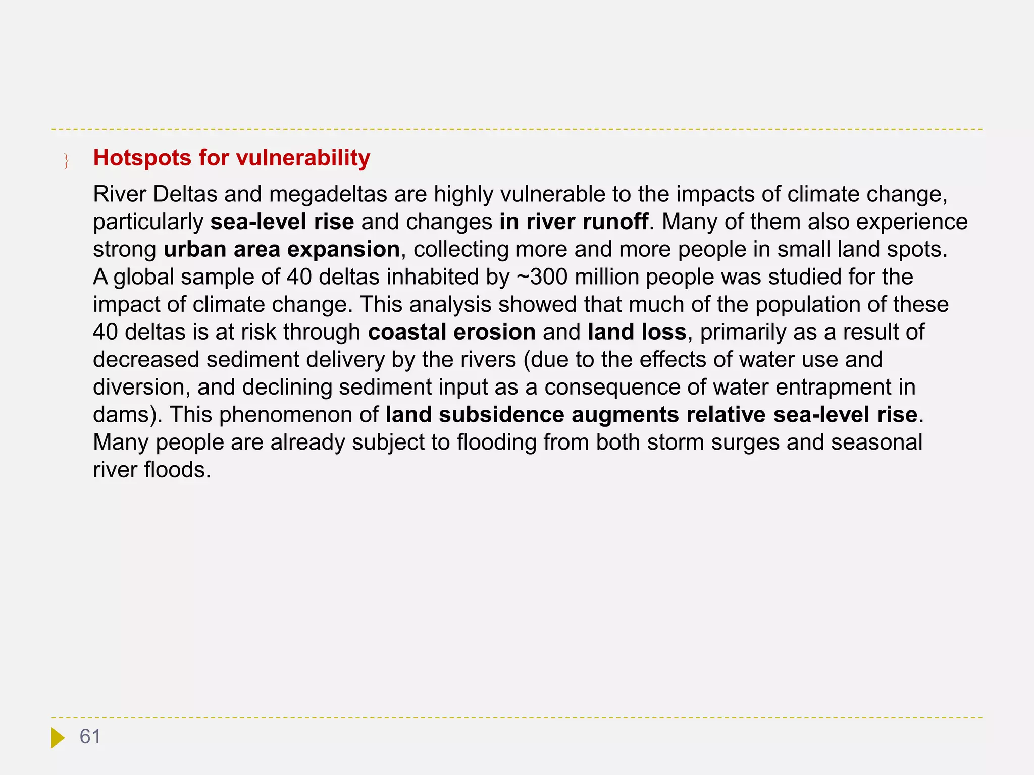  Hotspots for vulnerability
River Deltas and megadeltas are highly vulnerable to the impacts of climate change,
particularly sea-level rise and changes in river runoff. Many of them also experience
strong urban area expansion, collecting more and more people in small land spots.
A global sample of 40 deltas inhabited by ~300 million people was studied for the
impact of climate change. This analysis showed that much of the population of these
40 deltas is at risk through coastal erosion and land loss, primarily as a result of
decreased sediment delivery by the rivers (due to the effects of water use and
diversion, and declining sediment input as a consequence of water entrapment in
dams). This phenomenon of land subsidence augments relative sea-level rise.
Many people are already subject to flooding from both storm surges and seasonal
river floods.
61
 