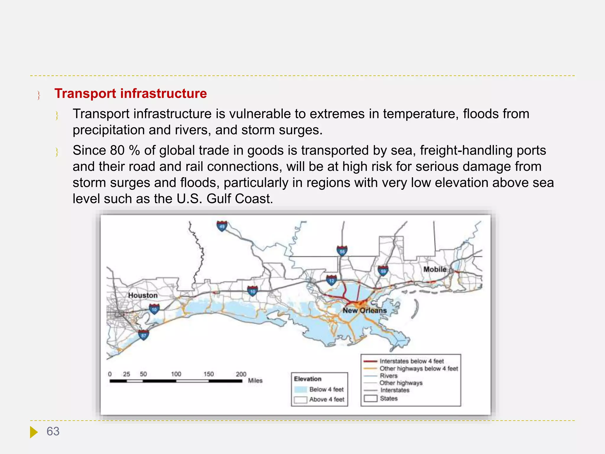  Transport infrastructure
 Transport infrastructure is vulnerable to extremes in temperature, floods from
precipitation and rivers, and storm surges.
 Since 80 % of global trade in goods is transported by sea, freight-handling ports
and their road and rail connections, will be at high risk for serious damage from
storm surges and floods, particularly in regions with very low elevation above sea
level such as the U.S. Gulf Coast.
63
 