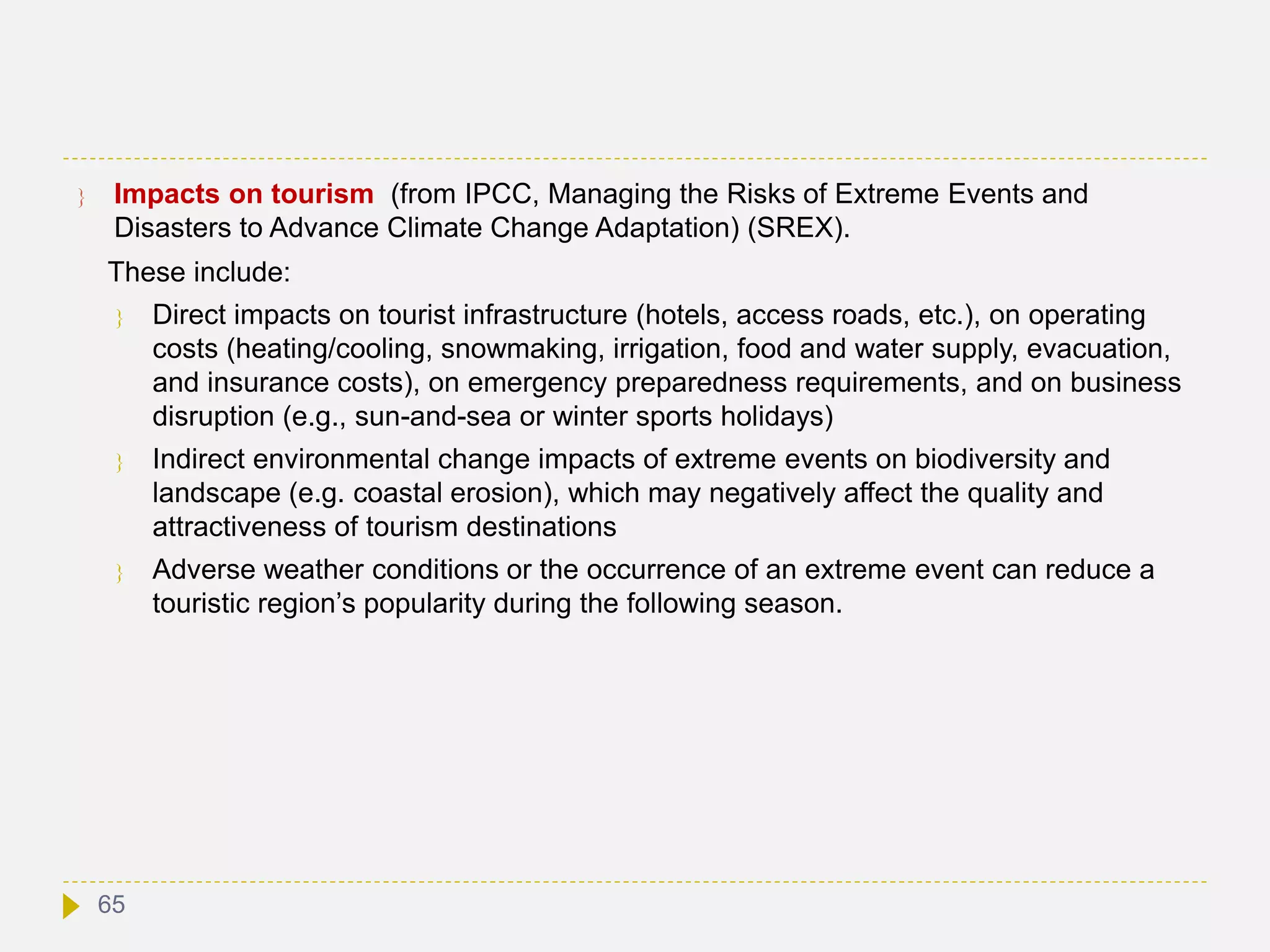  Impacts on tourism (from IPCC, Managing the Risks of Extreme Events and
Disasters to Advance Climate Change Adaptation) (SREX).
These include:
 Direct impacts on tourist infrastructure (hotels, access roads, etc.), on operating
costs (heating/cooling, snowmaking, irrigation, food and water supply, evacuation,
and insurance costs), on emergency preparedness requirements, and on business
disruption (e.g., sun-and-sea or winter sports holidays)
 Indirect environmental change impacts of extreme events on biodiversity and
landscape (e.g. coastal erosion), which may negatively affect the quality and
attractiveness of tourism destinations
 Adverse weather conditions or the occurrence of an extreme event can reduce a
touristic region’s popularity during the following season.
65
 