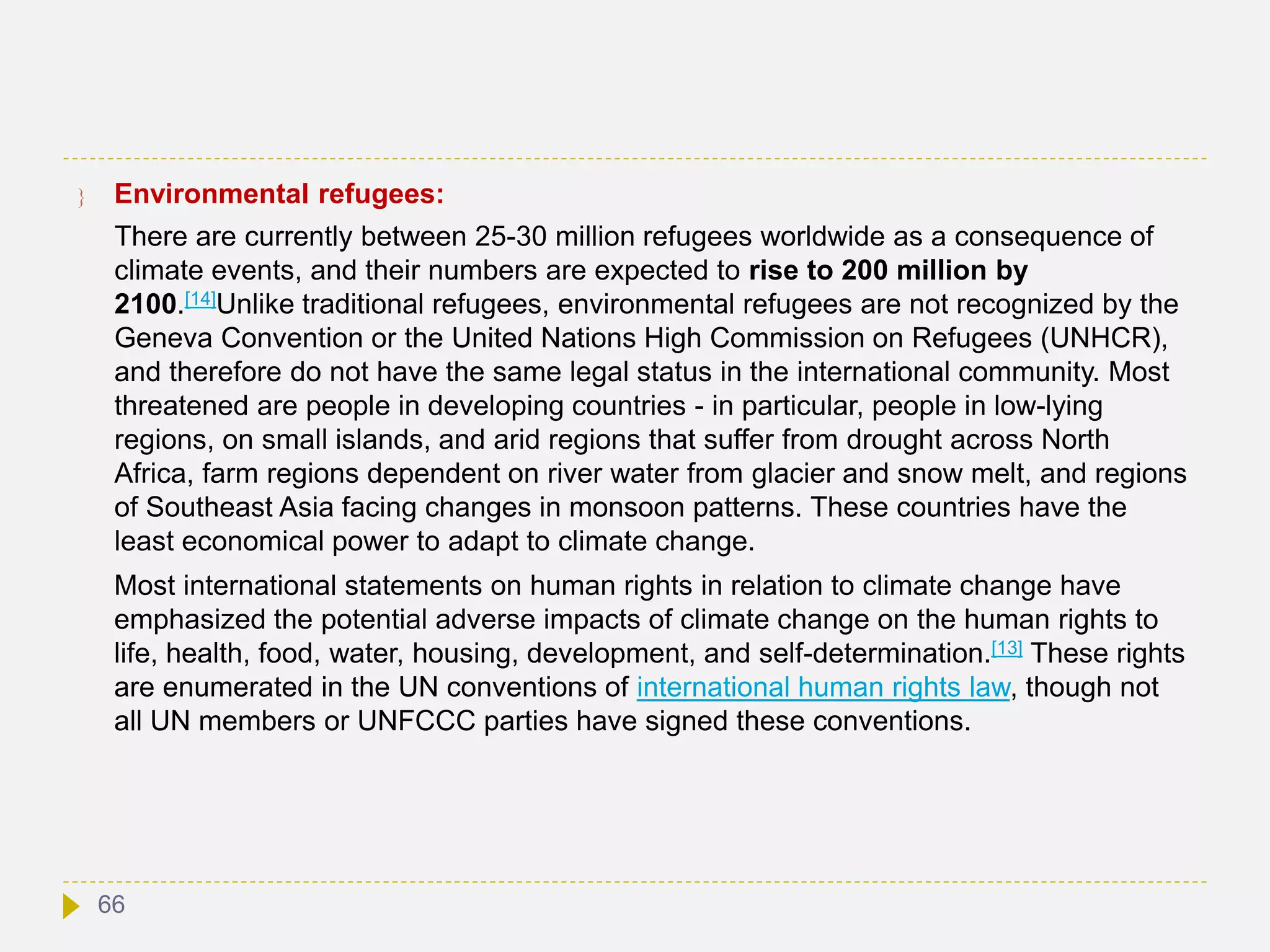  Environmental refugees:
There are currently between 25-30 million refugees worldwide as a consequence of
climate events, and their numbers are expected to rise to 200 million by
2100.[14]Unlike traditional refugees, environmental refugees are not recognized by the
Geneva Convention or the United Nations High Commission on Refugees (UNHCR),
and therefore do not have the same legal status in the international community. Most
threatened are people in developing countries - in particular, people in low-lying
regions, on small islands, and arid regions that suffer from drought across North
Africa, farm regions dependent on river water from glacier and snow melt, and regions
of Southeast Asia facing changes in monsoon patterns. These countries have the
least economical power to adapt to climate change.
Most international statements on human rights in relation to climate change have
emphasized the potential adverse impacts of climate change on the human rights to
life, health, food, water, housing, development, and self-determination.[13] These rights
are enumerated in the UN conventions of international human rights law, though not
all UN members or UNFCCC parties have signed these conventions.
66
 