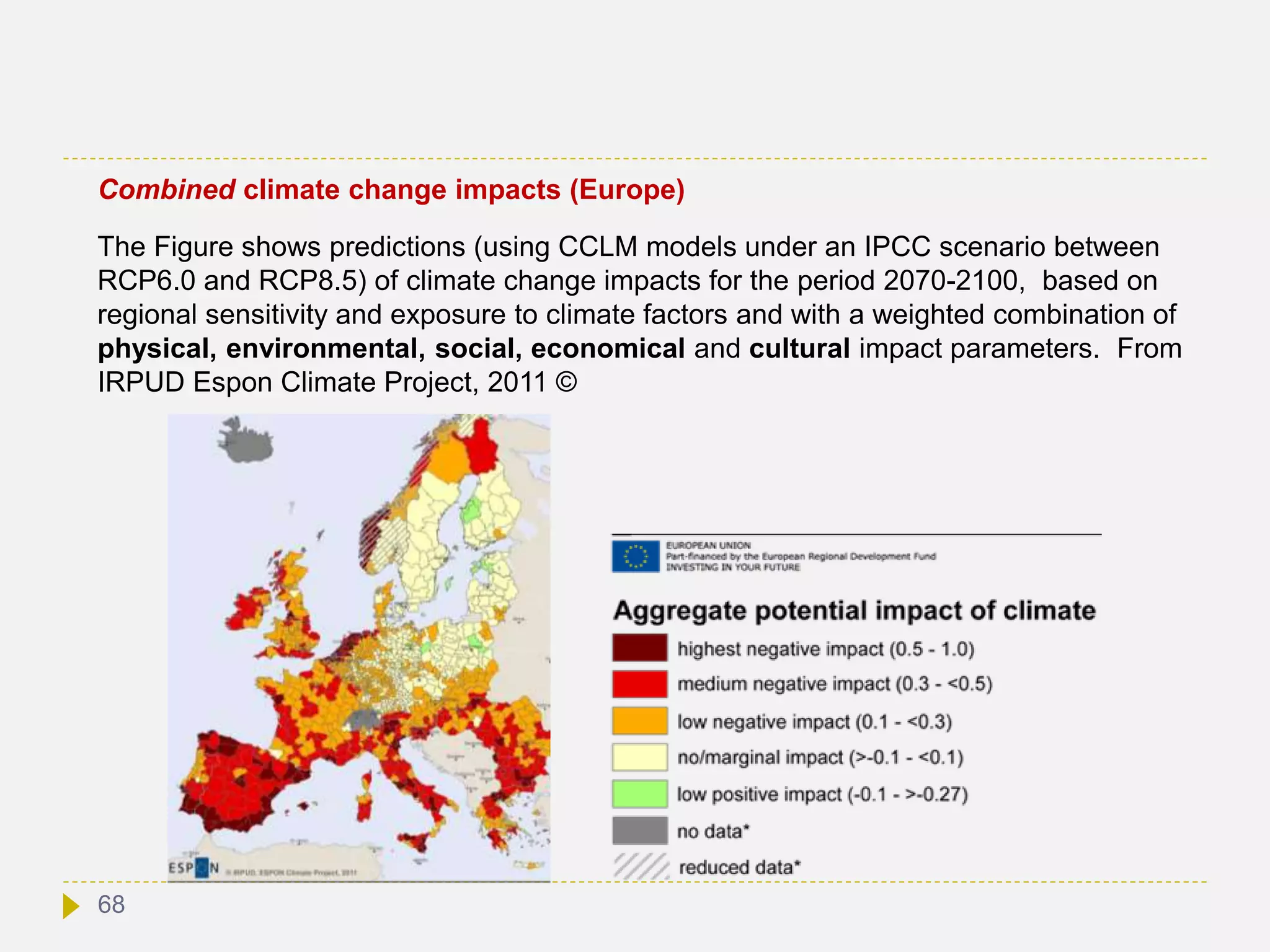 Combined climate change impacts (Europe)
The Figure shows predictions (using CCLM models under an IPCC scenario between
RCP6.0 and RCP8.5) of climate change impacts for the period 2070-2100, based on
regional sensitivity and exposure to climate factors and with a weighted combination of
physical, environmental, social, economical and cultural impact parameters. From
IRPUD Espon Climate Project, 2011 ©
68
 
