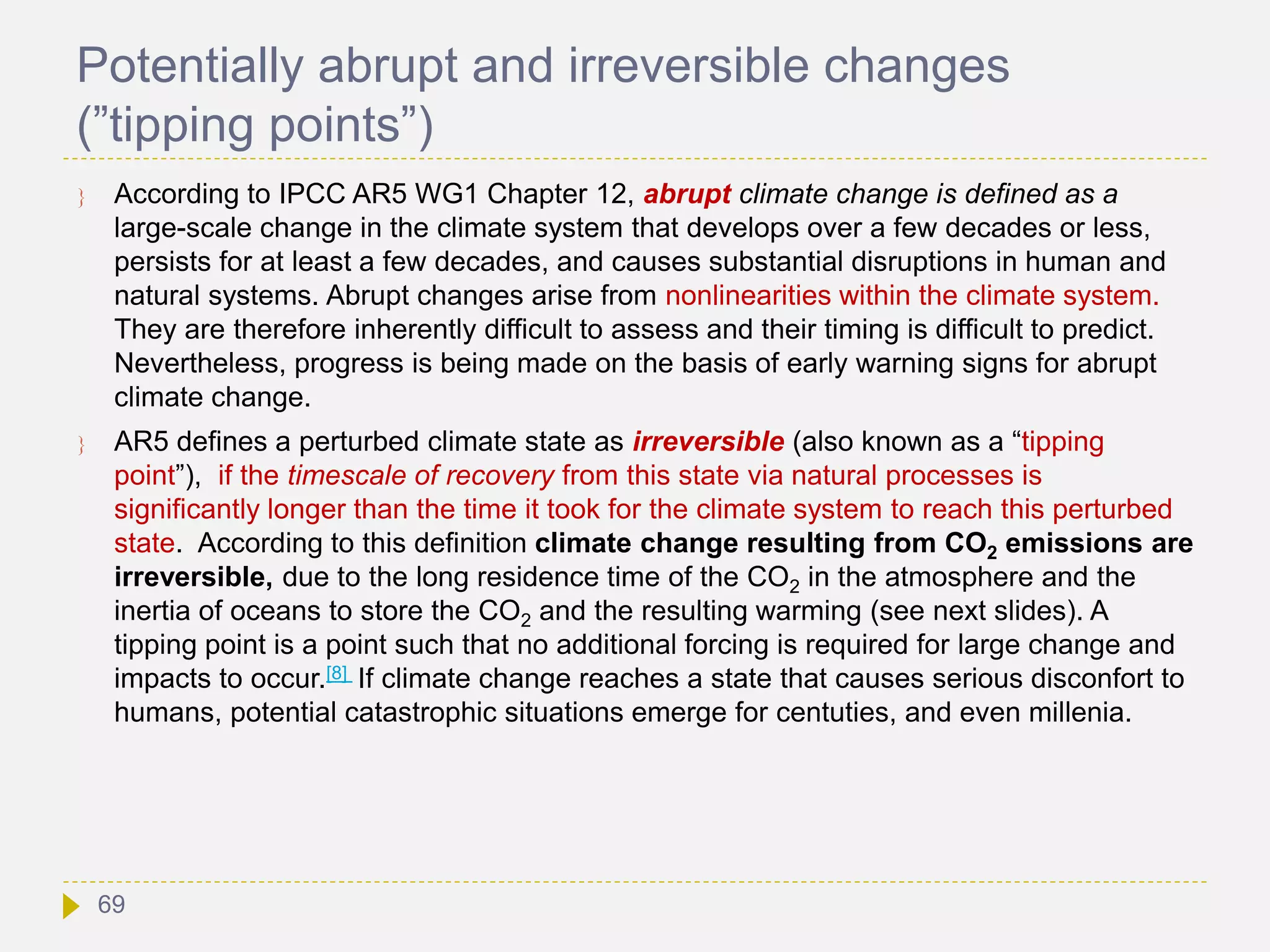 Potentially abrupt and irreversible changes
(”tipping points”)
 According to IPCC AR5 WG1 Chapter 12, abrupt climate change is defined as a
large-scale change in the climate system that develops over a few decades or less,
persists for at least a few decades, and causes substantial disruptions in human and
natural systems. Abrupt changes arise from nonlinearities within the climate system.
They are therefore inherently difficult to assess and their timing is difficult to predict.
Nevertheless, progress is being made on the basis of early warning signs for abrupt
climate change.
 AR5 defines a perturbed climate state as irreversible (also known as a “tipping
point”), if the timescale of recovery from this state via natural processes is
significantly longer than the time it took for the climate system to reach this perturbed
state. According to this definition climate change resulting from CO2 emissions are
irreversible, due to the long residence time of the CO2 in the atmosphere and the
inertia of oceans to store the CO2 and the resulting warming (see next slides). A
tipping point is a point such that no additional forcing is required for large change and
impacts to occur.[8] If climate change reaches a state that causes serious disconfort to
humans, potential catastrophic situations emerge for centuties, and even millenia.
69
 
