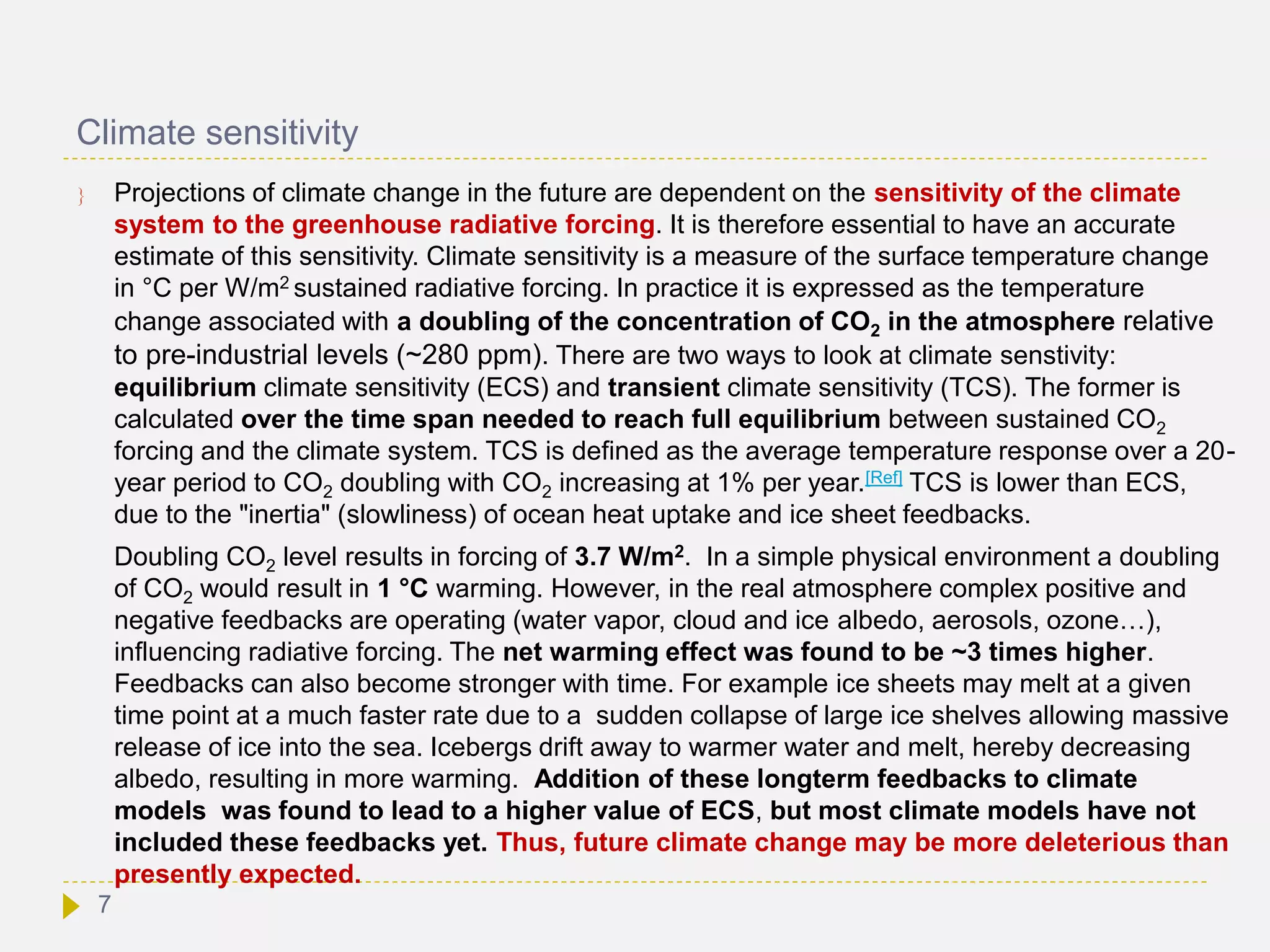 Climate sensitivity
 Projections of climate change in the future are dependent on the sensitivity of the climate
system to the greenhouse radiative forcing. It is therefore essential to have an accurate
estimate of this sensitivity. Climate sensitivity is a measure of the surface temperature change
in °C per W/m2 sustained radiative forcing. In practice it is expressed as the temperature
change associated with a doubling of the concentration of CO2 in the atmosphere relative
to pre-industrial levels (~280 ppm). There are two ways to look at climate senstivity:
equilibrium climate sensitivity (ECS) and transient climate sensitivity (TCS). The former is
calculated over the time span needed to reach full equilibrium between sustained CO2
forcing and the climate system. TCS is defined as the average temperature response over a 20-
year period to CO2 doubling with CO2 increasing at 1% per year.[Ref] TCS is lower than ECS,
due to the "inertia" (slowliness) of ocean heat uptake and ice sheet feedbacks.
Doubling CO2 level results in forcing of 3.7 W/m2. In a simple physical environment a doubling
of CO2 would result in 1 °C warming. However, in the real atmosphere complex positive and
negative feedbacks are operating (water vapor, cloud and ice albedo, aerosols, ozone…),
influencing radiative forcing. The net warming effect was found to be ~3 times higher.
Feedbacks can also become stronger with time. For example ice sheets may melt at a given
time point at a much faster rate due to a sudden collapse of large ice shelves allowing massive
release of ice into the sea. Icebergs drift away to warmer water and melt, hereby decreasing
albedo, resulting in more warming. Addition of these longterm feedbacks to climate
models was found to lead to a higher value of ECS, but most climate models have not
included these feedbacks yet. Thus, future climate change may be more deleterious than
presently expected.
7
 