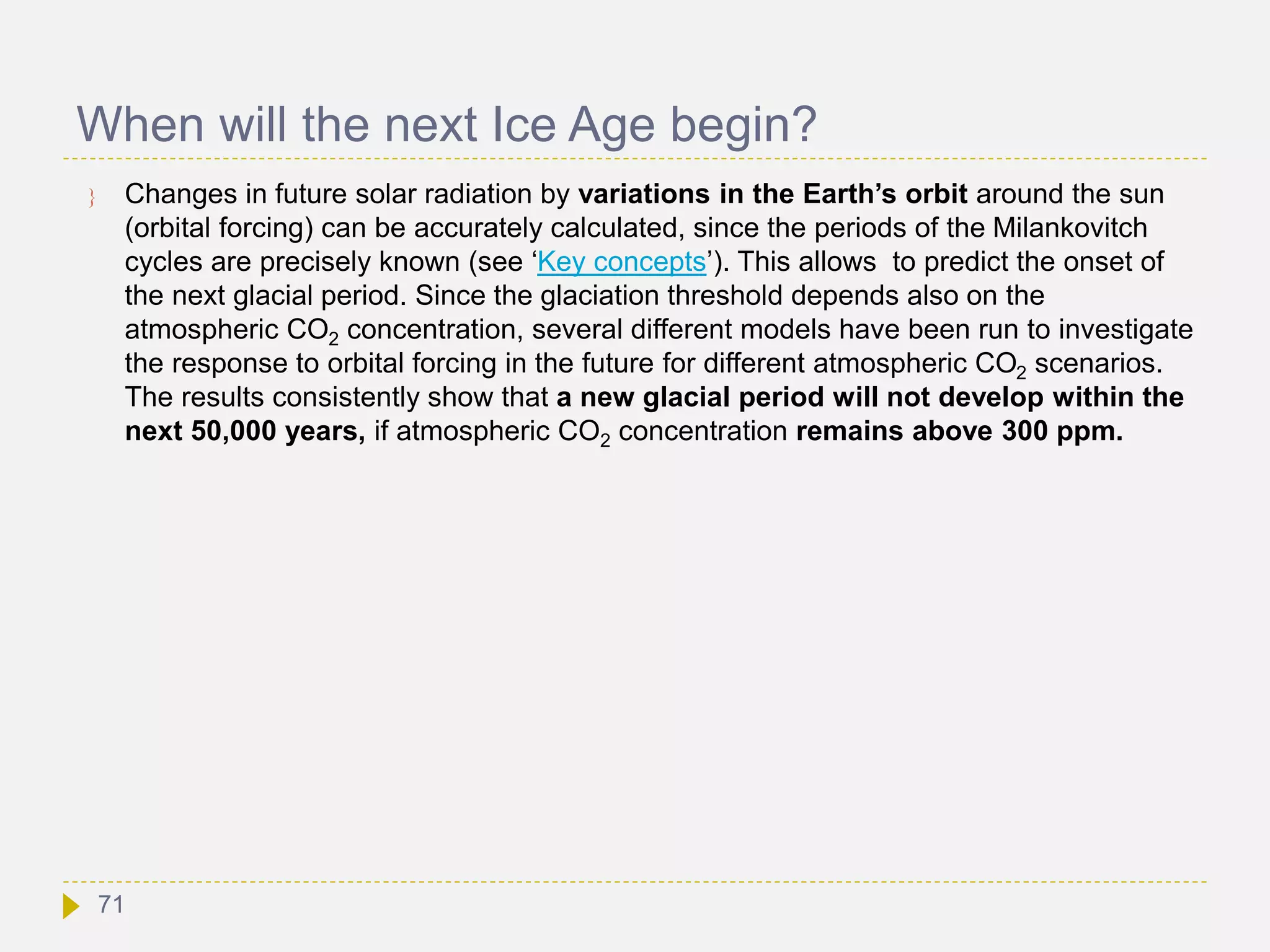 When will the next Ice Age begin?
 Changes in future solar radiation by variations in the Earth’s orbit around the sun
(orbital forcing) can be accurately calculated, since the periods of the Milankovitch
cycles are precisely known (see ‘Key concepts’). This allows to predict the onset of
the next glacial period. Since the glaciation threshold depends also on the
atmospheric CO2 concentration, several different models have been run to investigate
the response to orbital forcing in the future for different atmospheric CO2 scenarios.
The results consistently show that a new glacial period will not develop within the
next 50,000 years, if atmospheric CO2 concentration remains above 300 ppm.
71
 