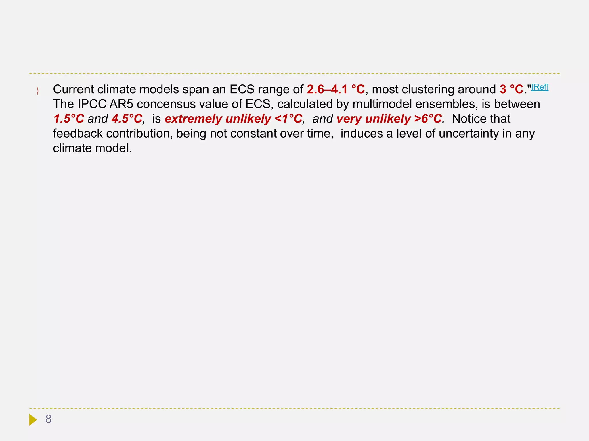  Current climate models span an ECS range of 2.6–4.1 °C, most clustering around 3 °C."[Ref]
The IPCC AR5 concensus value of ECS, calculated by multimodel ensembles, is between
1.5°C and 4.5°C, is extremely unlikely <1°C, and very unlikely >6°C. Notice that
feedback contribution, being not constant over time, induces a level of uncertainty in any
climate model.
8
 