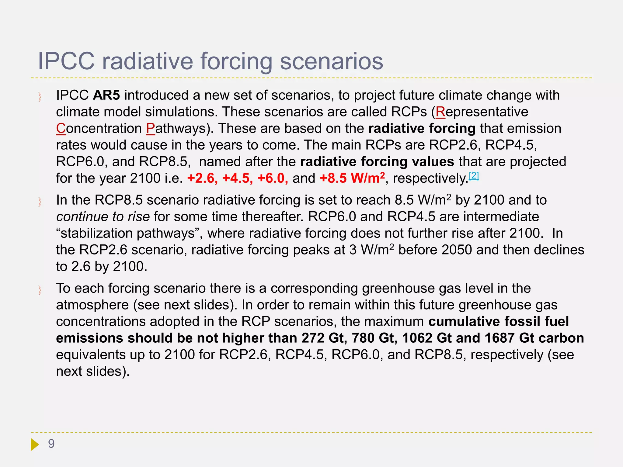 IPCC radiative forcing scenarios
 IPCC AR5 introduced a new set of scenarios, to project future climate change with
climate model simulations. These scenarios are called RCPs (Representative
Concentration Pathways). These are based on the radiative forcing that emission
rates would cause in the years to come. The main RCPs are RCP2.6, RCP4.5,
RCP6.0, and RCP8.5, named after the radiative forcing values that are projected
for the year 2100 i.e. +2.6, +4.5, +6.0, and +8.5 W/m2, respectively.[2]
 In the RCP8.5 scenario radiative forcing is set to reach 8.5 W/m2 by 2100 and to
continue to rise for some time thereafter. RCP6.0 and RCP4.5 are intermediate
“stabilization pathways”, where radiative forcing does not further rise after 2100. In
the RCP2.6 scenario, radiative forcing peaks at 3 W/m2 before 2050 and then declines
to 2.6 by 2100.
 To each forcing scenario there is a corresponding greenhouse gas level in the
atmosphere (see next slides). In order to remain within this future greenhouse gas
concentrations adopted in the RCP scenarios, the maximum cumulative fossil fuel
emissions should be not higher than 272 Gt, 780 Gt, 1062 Gt and 1687 Gt carbon
equivalents up to 2100 for RCP2.6, RCP4.5, RCP6.0, and RCP8.5, respectively (see
next slides).
9
 