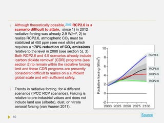  Although theoretically possible, [Ref] RCP2.6 is a
scenario difficult to attain, since 1) in 2012
radiative forcing was already 2.9 W/m2, 2) to
realize RCP2.6, atmospheric CO2 must be
stabilized at 450 ppm (see next slide) which
requires a ~70% reduction of CO2 emissions
relative to the level in 2000 (see section 5). 3)
Both RCP2.6 and 4.5 scenarios already include
‘carbon dioxide removal’ (CDR) programs (see
section 5) to remain within the radiative forcing
limit and these CDR programs are presently
considered difficult to realize on a sufficient
global scale and with sufficient safety.
 Trends in radiative forcing for 4 different
scenarios (IPCC RCP scenarios). Forcing is
relative to pre-industrial values and does not
include land use (albedo), dust, or nitrate
aerosol forcing (van Vuuren 2011).
Source
RCP8.5
RCP6.0
RCP4.5
RCP2.6
10
 