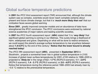 Global surface temperature predictions
 In 2001 the IPCC third assessment report (TAR) announced that, although the climate
system was so complex, scientists would never reach complete certainty about
present and future climate change, but that it is ‘much more likely than not’ that our
civilization faces severe global warming
 Since 2001, greatly improved computer models and an abundance of data have
strengthened the IPCC conclusion. The IPCC conclusions were endorsed by national
science academies of major nations and leading scientific societies.
 In 2007 the IPCC fourth assessment report (AR4) stated that “it is ‘very likely’ that
significant global warming is coming in our lifetimes. This surely brings a likelihood of
harm, widespread and grave. Depending on what will be done to restrict emissions,
we could expect the planet’s average surface temperature to rise anywhere between
about 1.4-5.8°C by the end of this century.” Notice that the lower bound is already
reached today!
 The IPCC fifth assessment report (AR5), presented in September 2013 in
Stockholm, projects a somewhat lower rise in global surface temperature in 2100.
Increase of global mean surface temperatures for 2081–2100 relative to 1986–2005 is
projected to ‘likely be’ in the range of 0.3 - 1.7°C (RCP2.6 scenario), 1.1 - 2.6°C
(RCP4.5 scenario), 1.4 - 3.1°C (RCP6.0 scenario), or 2.6 - 4.8°C (RCP8.5 scenario).
Notice that temperature during the reference period 1986–2005 had already risen by
~0.6 °C relative to the preindustrial temperature.
12
 