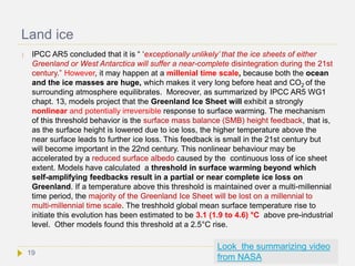 Land ice
 IPCC AR5 concluded that it is “ ‘exceptionally unlikely’ that the ice sheets of either
Greenland or West Antarctica will suffer a near-complete disintegration during the 21st
century.” However, it may happen at a millenial time scale, because both the ocean
and the ice masses are huge, which makes it very long before heat and CO2 of the
surrounding atmosphere equilibrates. Moreover, as summarized by IPCC AR5 WG1
chapt. 13, models project that the Greenland Ice Sheet will exhibit a strongly
nonlinear and potentially irreversible response to surface warming. The mechanism
of this threshold behavior is the surface mass balance (SMB) height feedback, that is,
as the surface height is lowered due to ice loss, the higher temperature above the
near surface leads to further ice loss. This feedback is small in the 21st century but
will become important in the 22nd century. This nonlinear behaviour may be
accelerated by a reduced surface albedo caused by the continuous loss of ice sheet
extent. Models have calculated a threshold in surface warming beyond which
self-amplifying feedbacks result in a partial or near complete ice loss on
Greenland. If a temperature above this threshold is maintained over a multi-millennial
time period, the majority of the Greenland Ice Sheet will be lost on a millennial to
multi-millennial time scale. The treshhold global mean surface temperature rise to
initiate this evolution has been estimated to be 3.1 (1.9 to 4.6) °C above pre-industrial
level. Other models found this threshold at a 2.5°C rise.
Look the summarizing video
from NASA
19
 