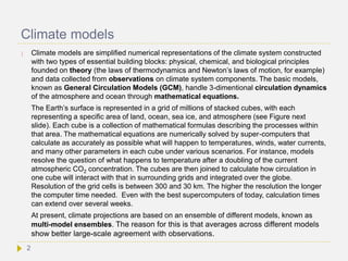 Climate models
 Climate models are simplified numerical representations of the climate system constructed
with two types of essential building blocks: physical, chemical, and biological principles
founded on theory (the laws of thermodynamics and Newton’s laws of motion, for example)
and data collected from observations on climate system components. The basic models,
known as General Circulation Models (GCM), handle 3-dimentional circulation dynamics
of the atmosphere and ocean through mathematical equations.
The Earth’s surface is represented in a grid of millions of stacked cubes, with each
representing a specific area of land, ocean, sea ice, and atmosphere (see Figure next
slide). Each cube is a collection of mathematical formulas describing the processes within
that area. The mathematical equations are numerically solved by super-computers that
calculate as accurately as possible what will happen to temperatures, winds, water currents,
and many other parameters in each cube under various scenarios. For instance, models
resolve the question of what happens to temperature after a doubling of the current
atmospheric CO2 concentration. The cubes are then joined to calculate how circulation in
one cube will interact with that in surrounding grids and integrated over the globe.
Resolution of the grid cells is between 300 and 30 km. The higher the resolution the longer
the computer time needed. Even with the best supercomputers of today, calculation times
can extend over several weeks.
At present, climate projections are based on an ensemble of different models, known as
multi-model ensembles. The reason for this is that averages across different models
show better large-scale agreement with observations.
2
 