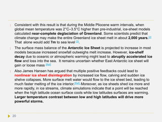  Consistent with this result is that during the Middle Pliocene warm intervals, when
global mean temperature was 2°C–3.5°C higher than pre-industrial, ice-sheet models
calculated near-complete deglaciation of Greenland. Some scientists predict that
climate change may make the entire Greenland ice sheet melt in about 2,000 years.[2]
That alone would add 7m to sea level [3].
 The surface mass balance of the Antarctic Ice Sheet is projected to increase in most
models because increased snowfall outweighs melt increase. However, ice-shelf
decay due to oceanic or atmospheric warming might lead to abruptly accelerated ice
flow and loss into the sea. It remains uncertain whether East Antarctic ice sheet will
gain or loose mass [Ref]
 Also James Hansen has argued that multiple positive feedbacks could lead to
nonlinear ice sheet disintegration by increased ice flow, calving and sudden ice
shelve collapses. More surface melt water would flow to the ice sheet bed, leading to
much faster melting of the ice interior.[Ref]. Moreover, as ice sheets shed ice more and
more rapidly, in ice streams, climate simulations indicate that a point will be reached
when the high latitude ocean surface cools while low latitudes surfaces are warming.
Larger temperature contrast between low and high latitudes will drive more
powerful storms.
20
 