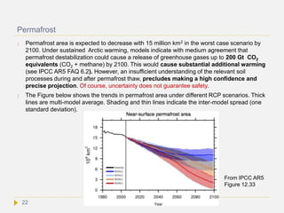 Permafrost
 Permafrost area is expected to decrease with 15 million km2 in the worst case scenario by
2100. Under sustained Arctic warming, models indicate with medium agreement that
permafrost destabilization could cause a release of greenhouse gases up to 200 Gt CO2
equivalents (CO2 + methane) by 2100. This would cause substantial additional warming
(see IPCC AR5 FAQ 6.2). However, an insufficient understanding of the relevant soil
processes during and after permafrost thaw, precludes making a high confidence and
precise projection. Of course, uncertainty does not guarantee safety.
 The Figure below shows the trends in permafrost area under different RCP scenarios. Thick
lines are multi-model average. Shading and thin lines indicate the inter-model spread (one
standard deviation).
From IPCC AR5
Figure 12.33
22
 