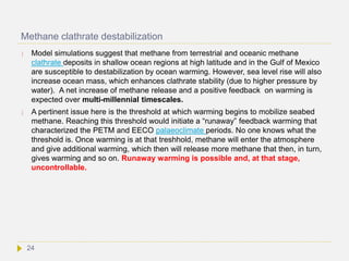Methane clathrate destabilization
 Model simulations suggest that methane from terrestrial and oceanic methane
clathrate deposits in shallow ocean regions at high latitude and in the Gulf of Mexico
are susceptible to destabilization by ocean warming. However, sea level rise will also
increase ocean mass, which enhances clathrate stability (due to higher pressure by
water). A net increase of methane release and a positive feedback on warming is
expected over multi-millennial timescales.
 A pertinent issue here is the threshold at which warming begins to mobilize seabed
methane. Reaching this threshold would initiate a “runaway” feedback warming that
characterized the PETM and EECO palaeoclimate periods. No one knows what the
threshold is. Once warming is at that treshhold, methane will enter the atmosphere
and give additional warming, which then will release more methane that then, in turn,
gives warming and so on. Runaway warming is possible and, at that stage,
uncontrollable.
24
 
