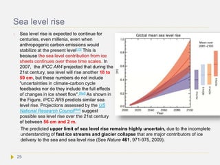 Sea level rise
 Sea level rise is expected to continue for
centuries, even millenia, even when
anthropogenic carbon emissions would
stabilize at the present level[13] This is
because the sea level contribution from ice
sheets continues over these time scales. In
2007, the IPCC AR4 projected that during the
21st century, sea level will rise another 18 to
59 cm, but these numbers do not include
"uncertainties in climate-carbon cycle
feedbacks nor do they include the full effects
of changes in ice sheet flow".[Ref] As shown in
the Figure, IPCC AR5 predicts similar sea
level rise. Projections assessed by the US
National Research Council[Ref] suggest
possible sea level rise over the 21st century
of between 56 cm and 2 m.
The predicted upper limit of sea level rise remains highly uncertain, due to the incomplete
understanding of fast ice streams and glacier collapse that are major contributors of ice
delivery to the sea and sea level rise (See Nature 461, 971-975, 2009).
25
 