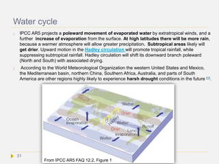 Water cycle
 IPCC AR5 projects a poleward movement of evaporated water by extratropical winds, and a
further increase of evaporation from the surface. At high latitudes there will be more rain,
because a warmer atmosphere will allow greater precipitation. Subtropical areas likely will
get drier. Upward motion in the Hadley circulation will promote tropical rainfall, while
suppressing subtropical rainfall. Hadley circulation will shift its downward branch poleward
(North and South) with associated drying.
 According to the World Meteorological Organization the western United States and Mexico,
the Mediterranean basin, northern China, Southern Africa, Australia, and parts of South
America are other regions highly likely to experience harsh drought conditions in the future (9).
From IPCC AR5 FAQ 12.2, Figure 1
31
 