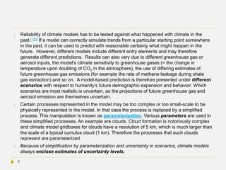  Reliability of climate models has to be tested against what happened with climate in the
past.[125] If a model can correctly simulate trends from a particular starting point somewhere
in the past, it can be used to predict with reasonable certainty what might happen in the
future. However, different models include different entry elements and may therefore
generate different predictions. Results can also vary due to different greenhouse gas or
aerosol inputs, the model's climate sensitivity to greenhouse gases (= the change in
temperature upon doubling of CO2 in the atmosphere), the use of differing estimates of
future greenhouse gas emissions (for example the rate of methane leakage during shale
gas extraction) and so on. A model-based prediction is therefore presented under different
scenarios with respect to humanity’s future demographic expansion and behavior. Which
scenarios are most realistic is uncertain, as the projections of future greenhouse gas and
aerosol emission are themselves uncertain.
 Certain processes represented in the model may be too complex or too small-scale to be
physically represented in the model. In that case the process is replaced by a simplified
process. This manipulation is known as parameterization. Various parameters are used in
these simplified processes. An example are clouds. Cloud formation is notoriously complex
and climate model gridboxes for clouds have a resolution of 5 km, which is much larger than
the scale of a typical cumulus cloud (1 km). Therefore the processes that such clouds
represent are parameterized.
 Because of simplification by parameterization and uncertainty in scenarios, climate models
always enclose estimates of uncertainty levels.
4
 