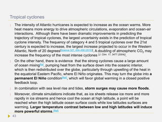 Tropical cyclones
 The intensity of Atlantic hurricanes is expected to increase as the ocean warms. More
heat means more energy to drive atmospheric circulations, evaporation and ocean-air
interactions. Although there have been dramatic improvements in predicting the
trajectory of tropical cyclones, the largest uncertainty exists in the prediction of tropical
cyclone intensity. The frequency of category 4 and 5 tropical cyclones over the 21st
century is expected to increase, the largest increase projected to occur in the Western
Atlantic, North of 20 degrees[Science 327, 454–458 (2010)]. A doubling of atmospheric CO2 may
increase the frequency of the most intense cyclones [J. Clim. 17, 3477 (2004)].
 On the other hand, there is evidence that the strong cyclones cause a large amount
of ocean mixingRef, pumping heat from the surface down into the oceanic interior,
which is then redistributed over the globe, particularly through upwelling of the heat in
the equatorial Eastern Pacific, where El Niño originates. This may turn the globe into a
permanent El Niño condition[Ref], which will favor global warming in a closed positive
feedback loop.
 In combination with sea level rise and tides, storm surges may cause more floods.
 Moreover, climate simulations indicate that, as ice sheets release ice more and more
rapidly in ice streams and hence cool the ocean at high latitude, a point will be
reached when the high latitude ocean surface cools while low latitudes surfaces are
warming. Larger temperature contrast between low and high latitudes will induce
more powerful storms.[Ref]
43
 