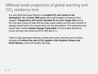 Millenial scale projections of global warming and
CO2 residence time
 It is very likely that large fractions of emitted CO2 will remain in the
atmosphere for at least 1000 years after anthropogenic emissions have
stopped. Temperature will remain elevated for an even longer time due to
the very slow mixing of heat with the deep ocean waters and the slow transfer of
already stored heat in the oceans back into the atmosphere. This extremely long
inertia times makes climate change irreversible on time scales relevant to
human life (see next slide and IPCC AR5 Box 6.1).
 There is high agreement between models that ocean warming and circulation
changes will reduce the rate of CO2 uptake in the Southern Ocean and
North Atlantic, which will amplify warming.
44
 