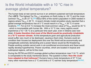 Is the World inhabitable with a 10 °C rise in
average global temperature?
 The human body at rest cannot survive in an ambient sustained wet bulb temperature
(Tw) ≥35°C. The highest Tw (Twmax) anywhere on Earth today is ~30 °C and the most-
common Twmax is 26–27 °C.[Ref] About 58% of the world’s population in 2005 resided in
regions where Twmax ≥ 26 °C. A recent climate model simulation study reported that a
global average temperature rise of 5 °C would result in a Twmax > 35 °C in some
locations. [Ref] For an 8.5 °C increase the most-common value of Twmax would be 35 °C
, which is incompatible with human life. With a 10 °C rise, many regions would
experience a Tw = 35 °C at a particular time each year, even in Siberia (see next
slide). It looks therefore that most of the World would be practically inhabitable
in a 10 °C warmer climate. At this temperature grain and agricultural production
would suffer very much or be destroyed, causing a food crisis. Humans could air-
condition their houses but deployment this over the World will be economically and
energetically extremely demanding and a power failure would be life threatening.
People working outside cannot work in air-conditioned environments and these would
rapidly develop hyperthermia. Poorer countries, which are located in tropical and
subtropical regions, will be hit the most.
 During the PETM and EECO average global surface temperature rose 7-14 °C, which
is comparable to the study mentioned above. The question is then: How life could
have adapted to that hothouse? Humans have a body temperature of 37 °C but
many other mammals have a 2 °C and birds a 5 °C warmer body temperature[Ref] [Ref].
47
 