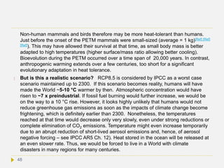 Non-human mammals and birds therefore may be more heat-tolerant than humans.
Just before the onset of the PETM mammals were small-sized (average = 1 kg)[Ref] [Ref]
[Ref]). This may have allowed their survival at that time, as small body mass is better
adapted to high temperatures (higher surface/mass ratio allowing better cooling).
Bioevolution during the PETM occurred over a time span of 20,000 years. In contrast,
anthropogenic warming extends over a few centuries, too short for a significant
evolutionary adaptation in heat tolerance.
 But is this a realistic scenario? RCP8.5 is considered by IPCC as a worst case
scenario maintained up to 2300. If this scenario becomes reality, humans will have
made the World ~5-10 °C warmer by then. Atmospheric concentration would have
risen to ~7 x preindustrial. If fossil fuel burning would further increase, we would be
on the way to a 10 °C rise. However, it looks highly unlikely that humans would not
reduce greenhouse gas emissions as soon as the impacts of climate change become
frightening, which is definitely earlier than 2300. Nonetheless, the temperatures
reached at that time would decrease only very slowly, even under strong reductions or
complete elimination of CO2 emissions. Temperature might even increase temporarily
due to an abrupt reduction of short-lived aerosol emissions and, hence, of aerosol
negative forcing – see IPCC AR5 Ch. 12). Heat stored in the ocean will be released at
an even slower rate. Thus, we would be forced to live in a World with climate
disasters in many regions for many centuries.
48
 
