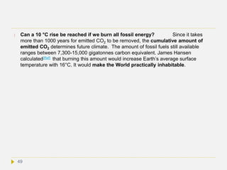  Can a 10 °C rise be reached if we burn all fossil energy? Since it takes
more than 1000 years for emitted CO2 to be removed, the cumulative amount of
emitted CO2 determines future climate. The amount of fossil fuels still available
ranges between 7,300-15,000 gigatonnes carbon equivalent. James Hansen
calculated[Ref] that burning this amount would increase Earth’s average surface
temperature with 16°C. It would make the World practically inhabitable.
49
 
