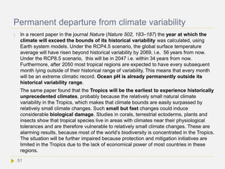 Permanent departure from climate variability
 In a recent paper in the journal Nature (Nature 502, 183–187) the year at which the
climate will exceed the bounds of its historical variability was calculated, using
Earth system models. Under the RCP4.5 scenario, the global surface temperature
average will have risen beyond historical variability by 2069, i.e. 56 years from now.
Under the RCP8.5 scenario, this will be in 2047 i.e. within 34 years from now.
Furthermore, after 2050 most tropical regions are expected to have every subsequent
month lying outside of their historical range of variability. This means that every month
will be an extreme climatic record. Ocean pH is already permanently outside its
historical variability range.
The same paper found that the Tropics will be the earliest to experience historically
unprecedented climates, probably because the relatively small natural climate
variability in the Tropics, which makes that climate bounds are easily surpassed by
relatively small climate changes. Such small but fast changes could induce
considerable biological damage. Studies in corals, terrestrial ectoderms, plants and
insects show that tropical species live in areas with climates near their physiological
tolerances and are therefore vulnerable to relatively small climate changes. These are
alarming results, because most of the world’s biodiversity is concentrated in the Tropics.
The situation will be further impaired because protection and mitigation initiatives are
limited in the Tropics due to the lack of economical power of most countries in these
regions.
51
 