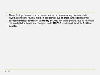  These findings have enormous consequences on human society because under
RCP4.5 conditions roughly 1 billion people will live in areas where climate will
exceed historical bounds of variability by 2050 and these people have no historical
responsibility for the climate changes. Under RCP8.5 conditions this will be 5 billion
people.
52
 