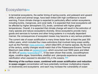 Ecosystems[Ref]
 In terrestrial ecosystems, the earlier timing of spring events, and poleward and upward
shifts in plant and animal range, have been linked with high confidence to recent
warming. Future climate change is expected to particularly affect certain ecosystems,
including tundra, mangroves, and coral reefs. It is expected that most ecosystems will
be affected by higher atmospheric CO2 levels, combined with higher global
temperatures. Overall, it is expected that climate change will result in the extinction of
many species and reduce ecosystems diversity. Since ecosystems provide many
goods and services to humans and other living systems in a mutually dependent
manner, the consequences of ecosystem losses may become a very serious problem.
 The current rate of ocean acidification is many times faster than at least the past 300
million years, which included four mass extinctions that involved rising ocean acidity,
such as the Permian mass extinction, which killed 95% of marine species. By the end
of the century, acidity changes would match that of the Palaeocene-Eocene Thermal
Maximum (see slides on palaeoclimate), which occurred over 5000 years and killed
35–50% of benthic foraminifera[Ref] . It has been shown that corals, coccolithophore
algae, coralline algae, foraminifera, shellfish and pteropods experience reduced
calcification when exposed to elevated CO2 in the oceans. [Ref]
 Warming of the surface ocean, combined with ocean acidification and reduction
in ocean oxygen concentration will have potentially nonlinear multiplicative impacts
on biodiversity and ecosystems and each may increase the vulnerability of ocean
53
 