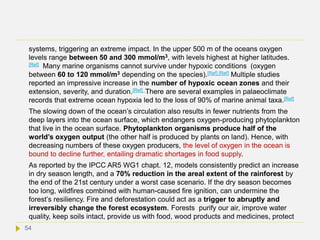 systems, triggering an extreme impact. In the upper 500 m of the oceans oxygen
levels range between 50 and 300 mmol/m3, with levels highest at higher latitudes.
[Ref] Many marine organisms cannot survive under hypoxic conditions (oxygen
between 60 to 120 mmol/m3 depending on the species).[Ref] [Ref] Multiple studies
reported an impressive increase in the number of hypoxic ocean zones and their
extension, severity, and duration.[Ref] There are several examples in palaeoclimate
records that extreme ocean hypoxia led to the loss of 90% of marine animal taxa.[Ref]
The slowing down of the ocean’s circulation also results in fewer nutrients from the
deep layers into the ocean surface, which endangers oxygen-producing phytoplankton
that live in the ocean surface. Phytoplankton organisms produce half of the
world’s oxygen output (the other half is produced by plants on land). Hence, with
decreasing numbers of these oxygen producers, the level of oxygen in the ocean is
bound to decline further, entailing dramatic shortages in food supply.
As reported by the IPCC AR5 WG1 chapt. 12, models consistently predict an increase
in dry season length, and a 70% reduction in the areal extent of the rainforest by
the end of the 21st century under a worst case scenario. If the dry season becomes
too long, wildfires combined with human-caused fire ignition, can undermine the
forest’s resiliency. Fire and deforestation could act as a trigger to abruptly and
irreversibly change the forest ecosystem. Forests purify our air, improve water
quality, keep soils intact, provide us with food, wood products and medicines, protect
54
 