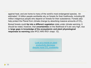 against heat, and are home to many of the world’s most endangered species. An
estimated 1.6 billion people worldwide rely on forests for their livelihoods, including 60
million indigenous people who depend on forests for their subsistence. Forests also
help protect the Planet from climate change by absorbing massive amounts of CO2.
Boreal forests could tip into a different vegetation state under climate warming. It
should be noted, however, that uncertainties on the likelihood of it are very high, due
to large gaps in knowledge of the ecosystemic and plant physiological
responses to warming (see IPCC AR5 WG1 chapt. 12).
55
Look at a movie on plant
productivity decrease
despite more CO2 availability
 
